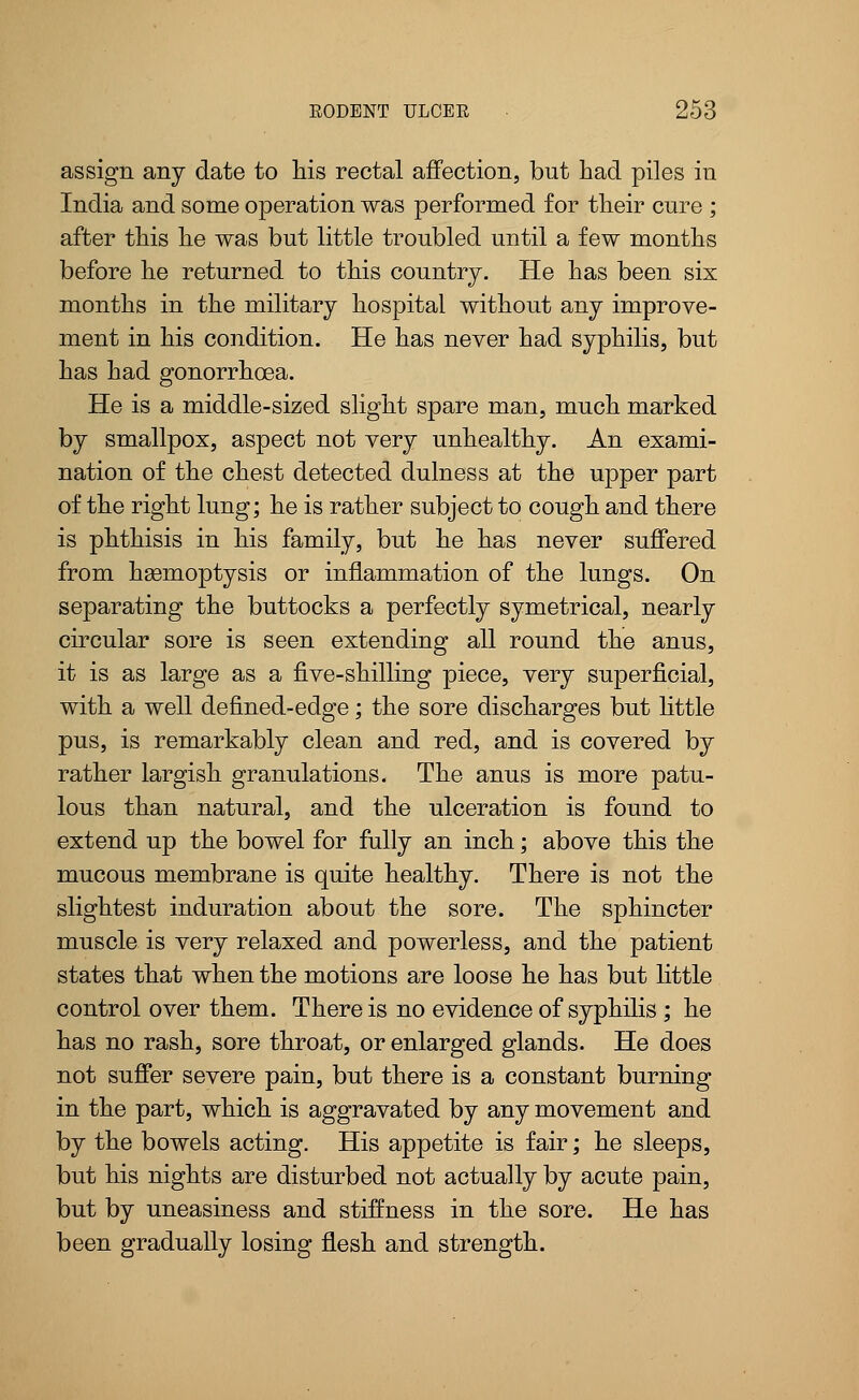 assign any date to his rectal affection, but had piles in India and some operation was performed for their cure ; after this he was but little troubled until a few months before he returned to this country. He has been six months in the military hospital without any improve- ment in his condition. He has never had syphilis, but has had gonorrhoea. He is a middle-sized slight spare man, much marked by smallpox, aspect not very unhealthy. An exami- nation of the chest detected dulness at the upper part of the right lung; he is rather subject to cough and there is phthisis in his family, but he has never suffered from hemoptysis or inflammation of the lungs. On separating the buttocks a perfectly symetrical, nearly circular sore is seen extending all round the anus, it is as large as a five-shilling piece, very superficial, with a well defined-edge; the sore discharges but little pus, is remarkably clean and red, and is covered by rather largish granulations. The anus is more patu- lous than natural, and the ulceration is found to extend up the bowel for fully an inch; above this the mucous membrane is quite healthy. There is not the slightest induration about the sore. The sphincter muscle is very relaxed and powerless, and the patient states that when the motions are loose he has but little control over them. There is no evidence of syphilis ; he has no rash, sore throat, or enlarged glands. He does not suffer severe pain, but there is a constant burning in the part, which is aggravated by any movement and by the bowels acting. His appetite is fair; he sleeps, but his nights are disturbed not actually by acute pain, but by uneasiness and stiffness in the sore. He has been gradually losing flesh and strength.