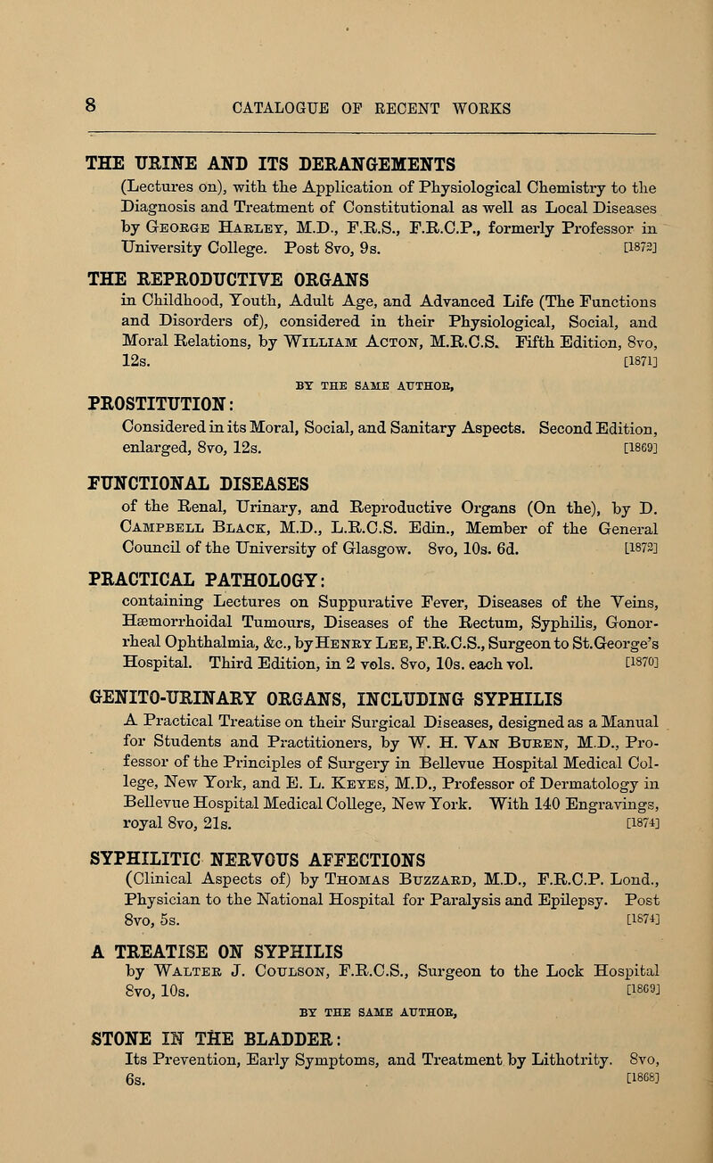 THE URINE AND ITS DERANGEMENTS (Lectures on), with, the Application of Physiological Chemistry to the Diagnosis and Treatment of Constitutional as well as Local Diseases by George Harley, M.D., F.R.S., F.R.C.P., formerly Professor in University College. Post 8vo, 9s. [1872] THE REPRODUCTIVE ORGANS in Childhood, Youth, Adult Age, and Advanced Life (The Functions and Disorders of), considered in their Physiological, Social, and Moral Relations, by William Acton, M.R.C.S. Fifth Edition, 8vo, 12s. [1871] BY THE SAME AtTTHOB, PROSTITUTION: Considered in its Moral, Social, and Sanitary Aspects. Second Edition, enlarged, 8vo, 12s. [1869] FUNCTIONAL DISEASES of the Renal, Urinary, and Reproductive Organs (On the), by D. Campbell Black, M.D., L.R.C.S. Edin., Member of the General Council of the University of Glasgow. 8vo, 10s. 6d. [1872] PRACTICAL PATHOLOGY: containing Lectures on Suppurative Fever, Diseases of the Yeins, Hsemorrhoidal Tumours, Diseases of the Rectum, Syphilis, Gonor- rheal Ophthalmia, &c, by Henry Lee, F.R.C.S., Surgeon to St.George's Hospital. Third Edition, in 2 vols. 8vo, 10s. each vol. [1870] GENITO-URINARY ORGANS, INCLUDING SYPHILIS A Practical Treatise on their Surgical Diseases, designed as a Mantial for Students and Practitioners, by W. H. Van Btxren, M.D., Pro- fessor of the Pi-inciples of Surgery in Bellevue Hospital Medical Col- lege, New York, and E. L. Keyes, M.D., Professor of Dermatology in Bellevue Hospital Medical College, New York. With 140 Engravings, royal 8vo, 21s. [1874] SYPHILITIC NERVOUS AFFECTIONS (Clinical Aspects of) by Thomas Buzzard, M.D., F.R.C.P. Lond., Physician to the National Hospital for Paralysis and Epilepsy. Post 8vo, 5s. ~ ~ [1874] A TREATISE ON SYPHILIS by Walter J. Coulson, F.R.C.S., Surgeon to the Lock Hospital 8V0, 10s. ' [J869J BY THE SAME AtTTHOB, STONE IN THE BLADDER: Its Prevention, Early Symptoms, and Treatment by Lithotrity. 8vo, 6s. [1868]