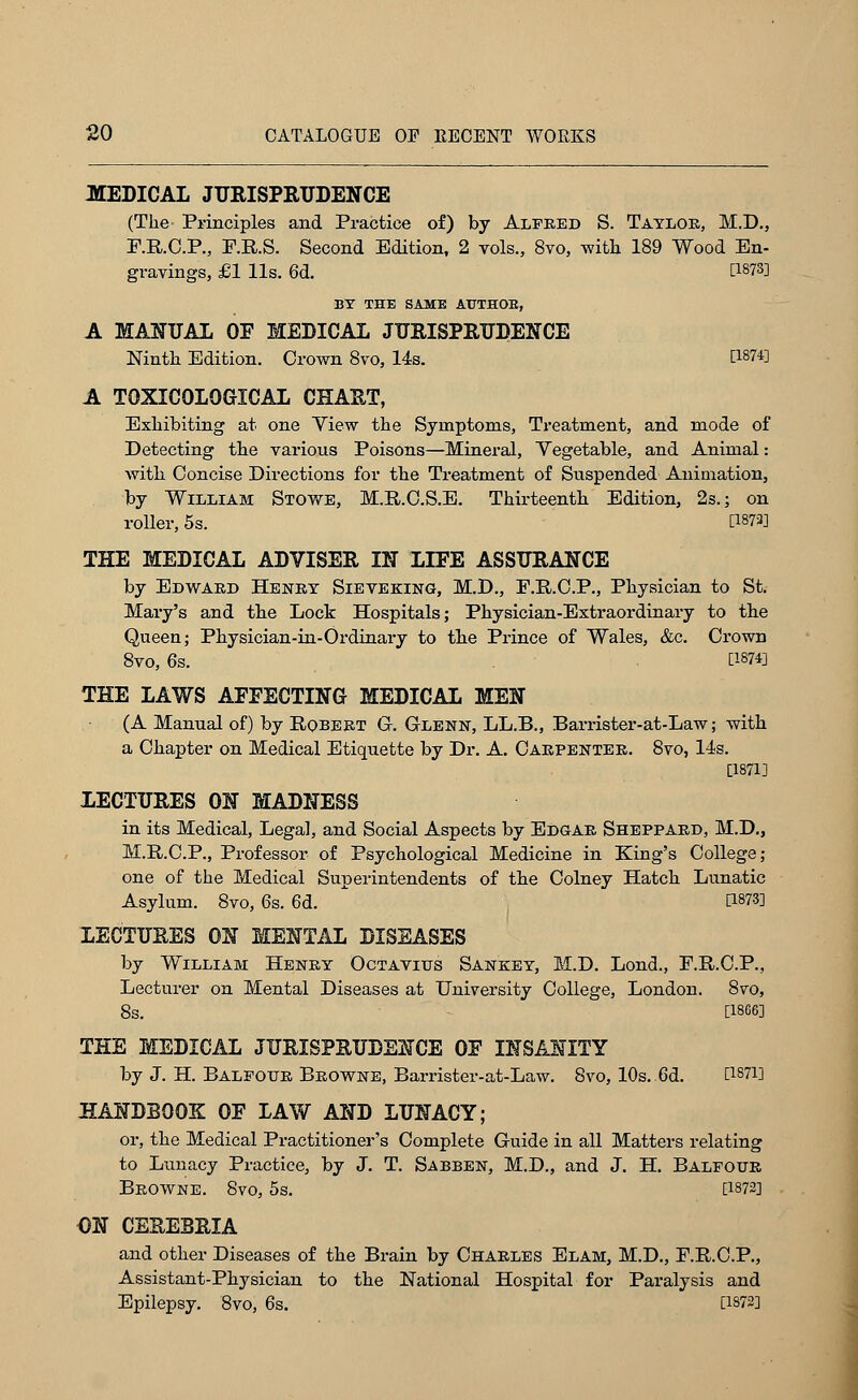 MEDICAL JURISPRUDENCE (The Principles and Practice of) by Alfred S. Taylor, M.D., F.R.C.P., F.R.S. Second Edition, 2 vols., 8vo, with 189 Wood En- gravings, £1 lis. 6d. [1873] BY THE SAME AUTHOB, A MANUAL OF MEDICAL JURISPRUDENCE Ninth Edition. Crown 8vo, 14s. CWfl A TOXICOLOGICAL CHART, Exhibiting at one Yiew the Symptoms, Treatment, and mode of Detecting the various Poisons—Mineral, Yegetable, and Animal: with Concise Directions for the Treatment of Suspended Animation, by William Stowe, M.R.C.S.E. Thirteenth Edition, 2s.; on roller, 5s. P873] THE MEDICAL ADVISER IN LIFE ASSURANCE by Edward Henry Sieveking, M.D., F.R.C.P., Physician to St. Mary's and the Lock Hospitals; Physician-Extraordinary to the Queen; Physician-in-Ordinary to the Prince of Wales, &c. Crown 8vo, 6s. [1874] THE LAWS AFFECTING MEDICAL MEN (A Manual of) by Robert G. Glenn, LL.B., Barrister-at-Law; with a Chapter on Medical Etiquette by Dr. A. Carpenter. 8vo, 14s. [1871] LECTURES ON MADNESS in its Medical, Legal, and Social Aspects by Edgar Sheppard, M.D., M.R.C.P., Professor of Psychological Medicine in King's College; one of the Medical Superintendents of the Colney Hatch Lunatic Asylum. 8vo, 6s. 6d. E18?3] LECTURES ON MENTAL DISEASES by William Henry Octavius Sankey, M.D. Lond., P.R.C.P., Lecturer on Mental Diseases at University College, London. 8vo, 8s. [1866] THE MEDICAL JURISPRUDENCE OF INSANITY by J. H. Balfour Browne, Barrister-at-Law. 8vo, 10s. 6d. [187i] HANDBOOK OF LAW AND LUNACY; or, the Medical Practitioner's Complete Guide in all Matters relating to Lunacy Practice, by J. T. Sabben, M.D., and J. H. Balfour Browne. 8vo, 5s. [1872] ON CEREBRIA and other Diseases of the Brain by Charles Elam, M.D., F.R.C.P., Assistant-Physician to the National Hospital for Paralysis and Epilepsy. 8vo, 6s. [1873]