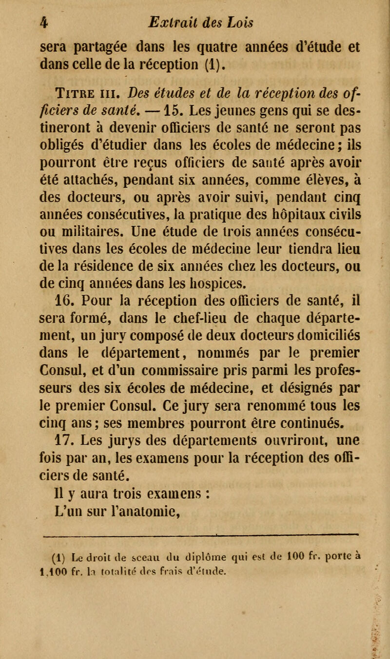 sera partagée dans les quatre années d'étude et dans celle de la réception (1). Titre m. Des études et de la réception des of- ficiers de santé, —15. Les jeunes gens qui se des- tineront à devenir officiers de santé ne seront pas obligés d'étudier dans les écoles de médecine ; ils pourront être reçus officiers de santé après avoir été attachés, pendant six années, comme élèves, à des docteurs, ou après avoir suivi, pendant cinq années consécutives, la pratique des hôpitaux civils ou militaires. Une étude de trois années consécu- tives dans les écoles de médecine leur tiendra lieu de la résidence de six années chez les docteurs, ou de cinq années dans les hospices. 16. Pour la réception des officiers de santé, il sera formé, dans le chef-lieu de chaque départe- ment, un jury composé de deux docteurs domiciliés dans le département, nommés par le premier Consul, et d'un commissaire pris parmi les profes- seurs des six écoles de médecine, et désignés par le premier Consul. Ce jury sera renommé tous les cinq ans ; ses membres pourront être continués. 17. Les jurys des départements ouvriront, une fois par an, les examens pour la réception des offi- ciers de santé. Il y aura trois examens : L'un sur l'anatomie, (1) Le droit de sceau du diplôme qui est de 100 fr. porte à 1,100 fr. h totalité drs frais d'éludé.