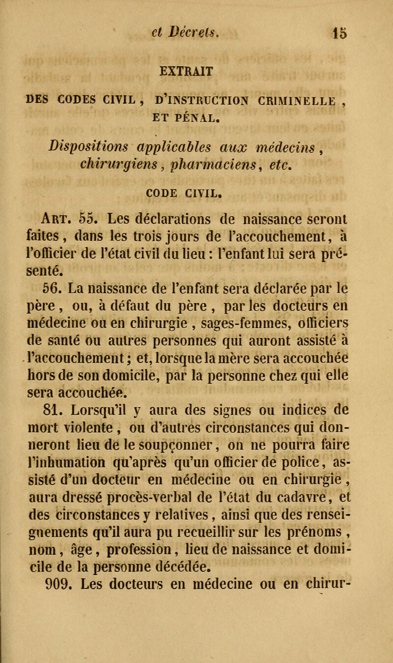 EXTRAIT DES CODES CIVIL , D'INSTRUCTION CRIMINELLE , ET PÉNAL. Dispositions applicables aux médecins, chirurgiens, pharmaciens, etc, CODE CIVIL. Art. 65. Les déclarations de naissance seront faites , dans les trois jours de l'accouchement, à l'officier de l'étal civil du lieu : l'enfant lui sera pré- senté. 66. La naissance de l'enfant sera déclarée par le père , ou, à défaut du père , par les docteurs en médecine ou en chirurgie , sages-femmes, officiers de santé ou autres personnes qui auront assisté à l'accouchement ; et, lorsque la mère sera accouchée hors de son domicile, par la personne chez qui elle sera accouchée. 81. Lorsqu'il y aura des signes ou indices de mort violente , ou d'autres circonstances qui don- neront lieu de le soupçonner, on ne pourra faire l'inhumation qu'après qu'un officier de police, as- sisté d'un docteur en médecine ou en chirurgie , aura dressé procès-verbal de l'état du cadavre, et des circonstances y relatives, ainsi que des rensei- gnements qu'il aura pu recueillir sur les prénoms , nom, âge, profession, lieu de naissance et domi- cile de la personne décédée. 909. Les docteurs en médecine ou en chirur-