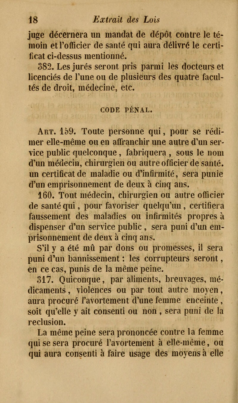 juge décernera un mandat de dépôt contre le té- moin et l'officier de santé qui aura délivré le certi- ficat ci-dessus mentionné. 382. Les jurés seront pris parmi les docteurs et licenciés de l'une ou de plusieurs des quatre facul- tés de droit, médecine, etc. CODE PÉNAL. Art. 169. Toute personne qui, pour se rédi- mer elle-même ou en affranchir une autre d'un ser- vice public quelconque, fabriquera , sous le nom d'un médecin, chirurgien ou autre officier de santé, un certiGcat de maladie ou d'inûrmité, sera punie d'un emprisonnement de deux à cinq ans. 160. Tout médecin, chirurgien ou autre officier de santé qui, pour favoriser quelqu'un, certifiera faussement des maladies ou infirmités propres à dispenser d'un service public, sera puni d'im em- prisonnement de deux à cinq ans. S'il y a été mû par dons ou promesses, il sera puni d'un bannissement : les corrupteurs seront, en ce cas, punis de la même peine. 317. Quiconque, par aliments, breuvages, mé- dicaments , violences ou par tout autre moyen, aura procuré l'avortement d'une femme enceinte , soit qu'elle y ait consenti ou non , sera puni de la réclusion. La même peine sera prononcée contre la femme qui se sera procuré l'avortement à elle-même, ou qui aura consenti à faire usage des moyens à elle