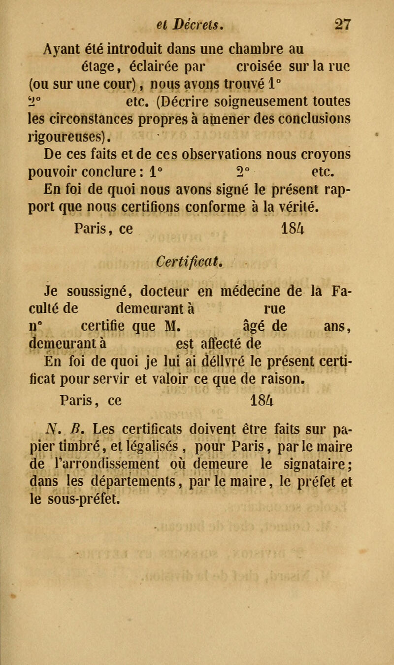 Ayant été introduit dans une chambre au élage, éclairée par croisée sur la rue {ou sur une cour), nous avons trouvé 1° T etc. (Décrire soigneusement toutes les circonstances propres à amener des conclusions rigom-euses). De ces faits et de ces observations nous croyons pouvoir conclure : i 2° etc. En foi de quoi nous avons signé le présent rap- port que nous certifions conforme à la vérité. Paris, ce 184 Certificat, Je soussigné, docteur en médecine de la Fa- culté de demeurant à rue n certifie que M. âgé de ans, demeurant à est affecté de En foi de quoi je lui ai délivré le présent certi- ficat pour servir et valoir ce que de raison, Paris, ce 184 N. B, Les certificats doivent être faits sur pa- pier timbré, et légalisés , pour Paris, par le maire de l'arrondissement où demeure le signataire; dans les départements, par le maire, le préfet et le sous-préfet.