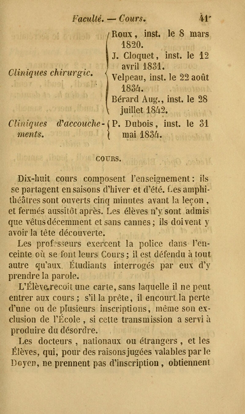 Faculté, — Cours, 41* / Roux, inst. le 8 mars 1820. J. Cloquet, inst. le 12 ^,. . ^. . , avril 1831. Cliniques chirurgie, ^^j^^^^^^ .^^^^ j^ 2, ^^^^^ ' 1 183^. I Bérard Aug., inst. le 28 \ juillet 18/t2. Cliniques d'accouché-iV, Dubois, inst. le 31 ments. \ mai 183^. COURS. Dix-huit cours composent l'enseignement : ils se partagent en saisons d'hiver et d'été. Les amphi- théâtres sont ouverts cinq minutes avant la leçon , et fermés aussitôt après. Les élèves n'y sont admis que vêtus décemment et sans cannes; ils doivent y avoir la tête découverte. Les professeurs exercent la police dans l'en- ceinte où se font leurs Cours ; il est défendu à tout autre qu'aux Étudiants interrogés par eux d'y prendre la parole. L'Élèvarecok une carte, sans laquelle il ne peut entrer aux cours ; s'il la prête, il encourt la perte d'une ou de plusieurs inscriptions, même son ex- clusion de l'École , si cette transmission a servi à produire du désordre. Les docteurs , nationaux ou étrangers , et les Élèves, qui, pour des raisons jugées valables par le Doyen, ne prennent pas d'inscription, obtiennent