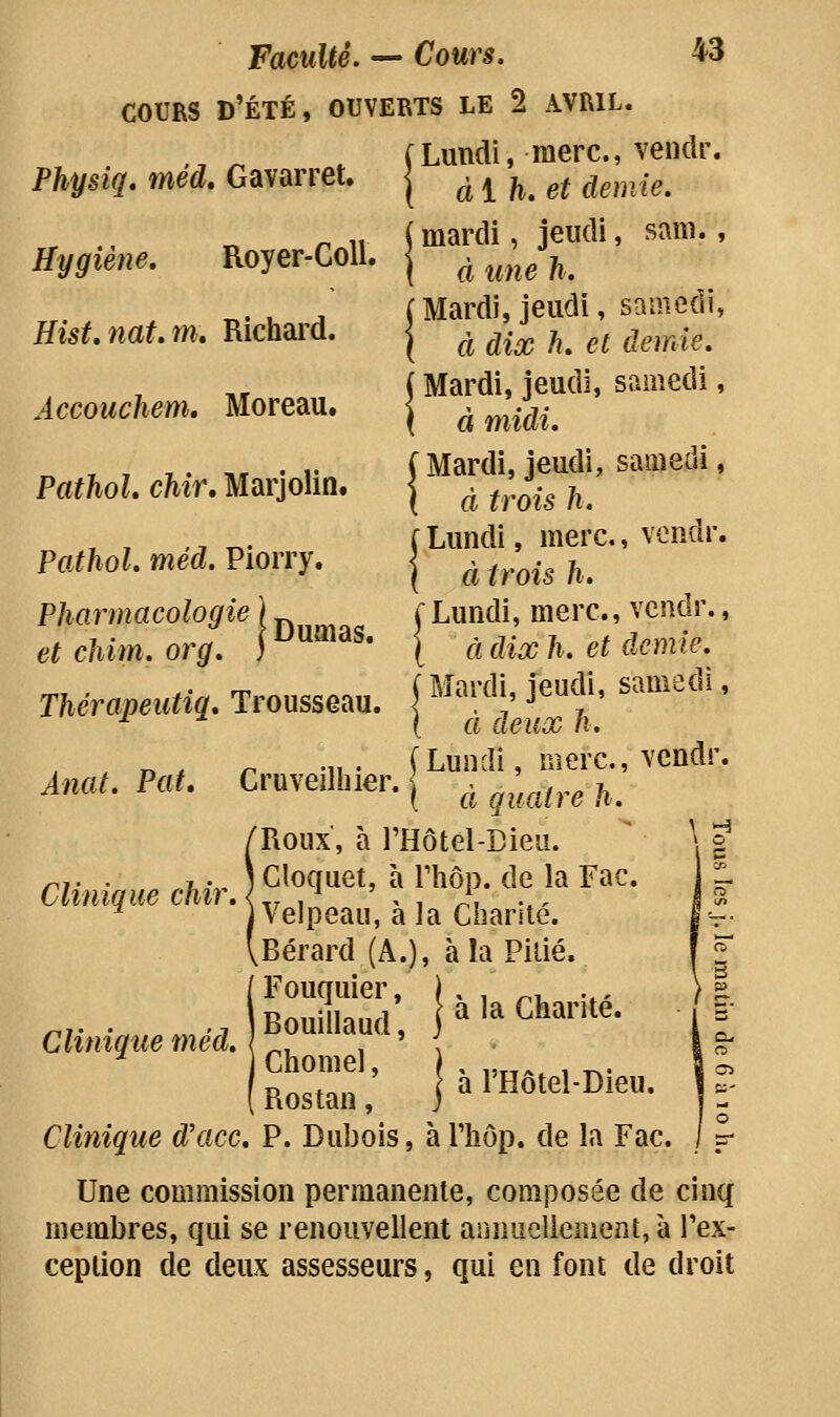 Physiq. méd, Gavarret, Hygiène. Royer-GoU. Hist,nat.m, Richard. Accouchem, Moreau. PathoL chîr, Marjolin. Dumas. Faculté. — Cours. 43 COURS d'été, ouverts le 2 AVRIL. (Lundi, merc, vendr. ( ai h, et demie. ( mardi, jeudi, sani., I à une h. J Mardi, jeudi, samedi, ( à dix h, et demie. j Mardi, jeudi, samedi, I à midi. [Mardi, jeudi, samedi, ( à trois k. i Lundi, merc., vendr. I à trois h. [Lundi, merc., vendr., [ à dix h. et demie. i Mardi, jeudi, samedi, ( à deux Ji. (Lundi, merc, vendr. 1 à quatre 11. Roux, à l'Hôtel-Bieu. Cloquet, à Thôp. de la Fac. Velpeau, à la Charité. Bérard (A.), à la Pilié. Fouquier, I x ,„ ^x,„„ité Bouillaud, ja'aLhaiite. Chomel, ) , ,,„^ , ^. Clinique d'ace. P. Dubois, àThôp. de la Fac. Une commission permanente, composée de cinq membres, qui se renouvellent arinuelienient,à Tex- cepiion de deux assesseurs, qui en font de droit Pathol. méd. Piorry. Pharmacologie et cliim. org. Thérapeutiq, Trousseau. Anat. Pat. Gruveilhier. Clinique dur.