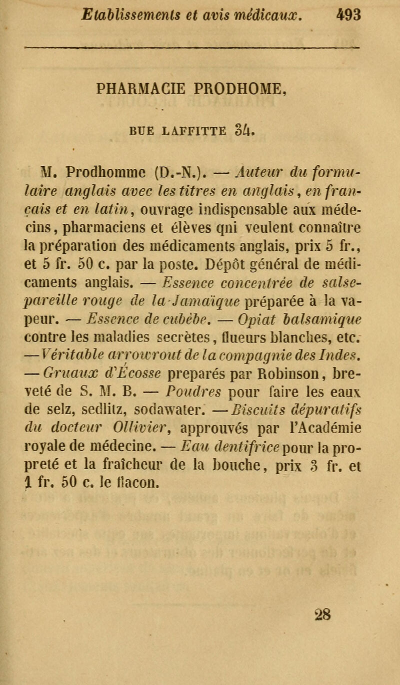 PHARMACIE PRODROME, BUE LAFFITTE 3^. M, Prodhomme (D.-N.). —Auteur du formu- laire anglais avec les titres en anglais, en fran- çais et en latin, ouvrage indispensable aux méde- cins , pharmaciens et élèves qni veulent connaître la préparation des médicaments anglais, prix 5 fr., et 5 fr. 50 c. par la poste. Dépôt général de médi- caments anglais. — Essence concentrée de salse- pareille rouge de la-Jamaique préparée à la va- peur. — Essence de cubébe. — Opiat balsamique contre les maladies secrètes, flueurs blanches, etc. —Véritable arrowrout de la compagnie des Indes. — Gruaux d'Ecosse préparés par Robinson, bre- veté de S. M. B. — Poudres pour faire les eaux de selz, sedliiz, sodawater. —Biscuits dépuratifs du docteur Ollivier, approuvés par l'Académie royale de médecine. — Eau dentifrice i^our la pro- preté et la fraîcheur de la bouche, prix 3 fr. et l fr. 50 c. le tlacon. 28