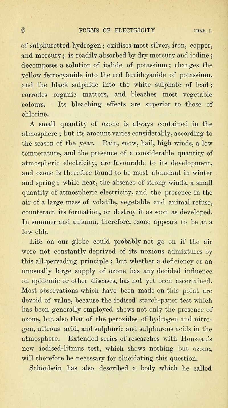 of sulphuretted hydrogen ; oxidises most silver, iron, copper, and mercury; is readily absorbed by dry mercury and iodine ; decomposes a solution of iodide of potassium; changes the yellow ferrocyanide into the red ferridcyanide of potassium, and the black sulphide into the white sulphate of lead ; corrodes organic matters, and bleaches most vegetable colours. Its bleaching effects are superior to those of chlorine. A small quantity of ozone is always contained in the atmosphere ; but its amount varies considerably, according to the season of the year. Eain, snow, hail, high winds, a low temperature, and the presence of a considerable quantity of atmospheric electricity, are favourable to its development, and ozone is therefore found to be most abundant in winter and spring; while heat, the absence of strong winds, a small quantity of atmospheric electricity, and the presence in the air of a large mass of volatile, vegetable and animal refuse, counteract its formation, or destroy it as soon as developed. In summer and autumn, therefore, ozone appears to be at a low ebb. Life on our globe could probably not go on if the air were not constantly deprived of its noxious admixtures by this all-pervading principle ; but whether a deficiency or an unusually large supply of ozone has any decided influence on epidemic or other diseases, has not yet been ascertained. Most observations which have been made on this point are devoid of value, because the iodised starch-paper test which has been generally employed shows not only the presence of ozone, but also that of the peroxides of hydrogen and nitro- gen, nitrous acid, and sulphuric and sulphurous acids in the atmosphere. Extended series of researches with Houzeau's new iodised-litmus test, which shows nothing but ozone, will therefore be necessary for elucidating this question. Schonbein has also described a body which he called