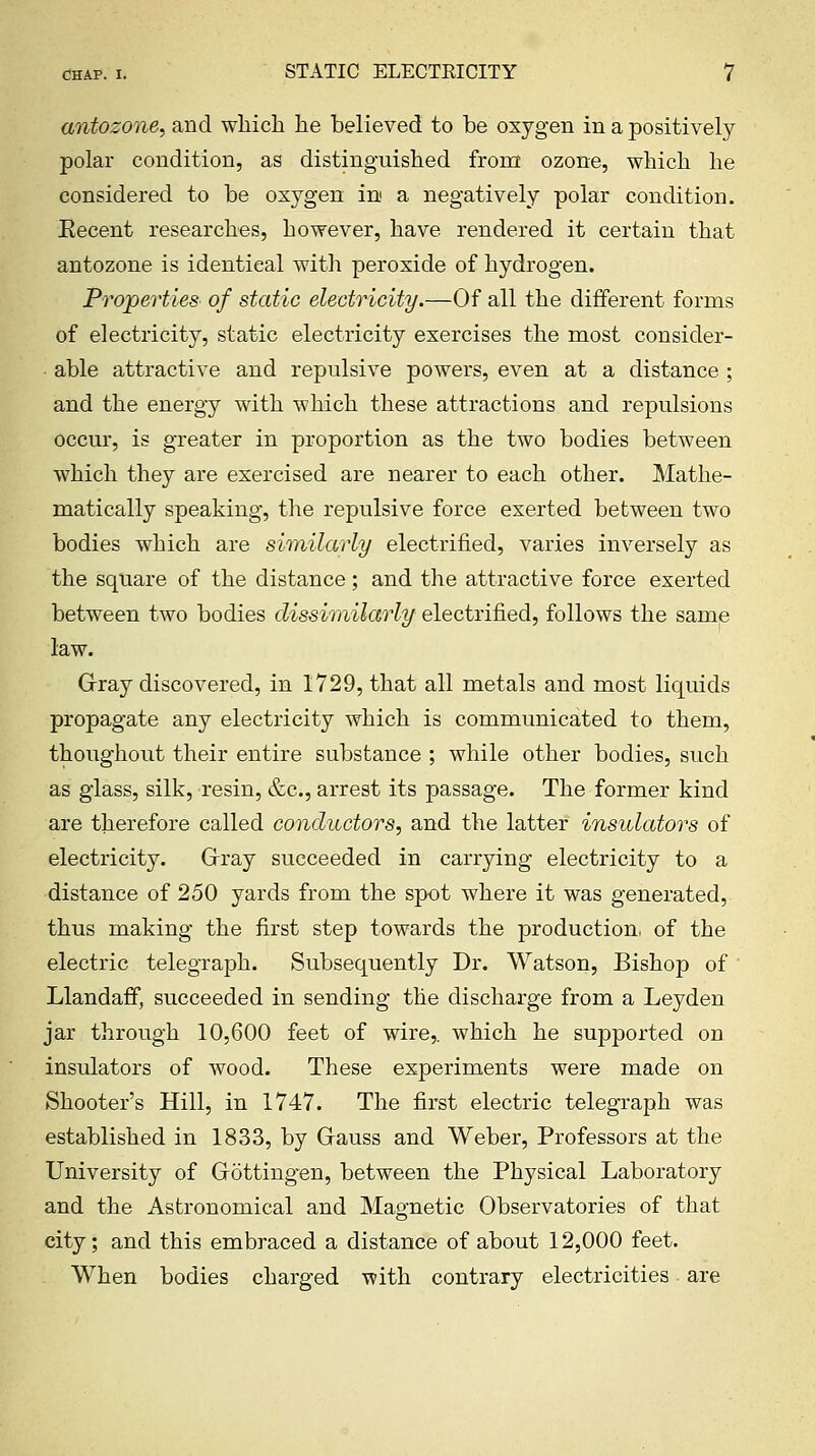 antozone, and which he believed to be oxygen in a positively polar condition, as distinguished from ozone, which he considered to be oxygen in' a negatively polar condition. Eecent researches, however, have rendered it certain that antozone is identical with peroxide of hydrogen. Properties of static electricity.—Of all the different forms of electricity, static electricity exercises the most consider- ■ able attractive and repulsive powers, even at a distance ; and the energy with which these attractions and repulsions occur, is greater in proportion as the two bodies between which they are exercised are nearer to each other. Mathe- matically speaking, the repulsive force exerted between two bodies which are similarly electrified, varies inversely as the square of the distance; and the attractive force exerted between two bodies dissimilarly electrified, follows the same law. Grray discovered, in 1729, that all metals and most liquids propagate any electricity which is communicated to them, thoughout their entire substance ; while other bodies, such as glass, silk, resin, &c., arrest its passage. The former kind are therefore called conductors, and the latter insulators of electricity. Grray succeeded in carrying electricity to a distance of 250 yards from the spot where it was generated, thus making the first step towards the production, of the electric telegraph. Subsequently Dr. Watson, Bishop of ' Llandaff, succeeded in sending the discharge from a Leyden jar through 10,600 feet of wire,, which he supported on insulators of wood. These experiments were made on Shooter's Hill, in 1747. The first electric telegraph was established in 1833, by Grauss and Weber, Professors at the University of Grotting-en, between the Physical Laboratory and the Astronomical and Magnetic Observatories of that city; and this embraced a distance of about 12,000 feet. When bodies charged with contrary electricities are