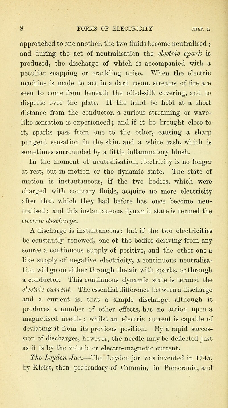 approached to one another, the two fluids become neutralised ; and during the act of neutralisation the electric spark is produced, the discharge of which is accompanied with a peculiar snapping or crackling noise. When the electric machine is made to act in a dark room, streams of fire are seen to come from beneath the oiled-silk covering, and to disperse over the plate. If the hand be held at a short distance from the conductor, a curious streaming or wave- like sensation is experienced; and if it be brought close to it, sparks pass from one to the other, causing a sharp pungent sensation in the skin, and a white rash, which is sometimes surrounded by a little inflammatory blush. In the moment of neutralisation, electricity is no longer at rest, but in motion or the dynamic state. The state of motion is instantaneous, if the two bodies, which were charged with contrary fluids, acquire no more electricity after that which they had before has once become neu- tralised ; and this instantaneous dynamic state is termed the electric discharge. A discharge is instantaneous; but if the two electricities be constantly renewed, one of the bodies deriving from any source a continuous supply of positive, and the other one a like supply of negative electricity, a continuous neutralisa- tion will go on either through the air with sparks, or through a conductor. This continuous dynamic state is termed the electric current. The essential difference between a discharge and a current is, that a simple discharge, although it produces a number of other effects, has no action upon a magnetised needle ; whilst an electric current is capable of deviating it from its previous position. By a rapid succes- sion of discharges, however, the needle maybe deflected just as it is by the voltaic or electro-magnetic current. The Leyden Jar.—The Leyden jar was invented in 1745, by Kleist, then prebendary of Cammin, in Pomerania, and