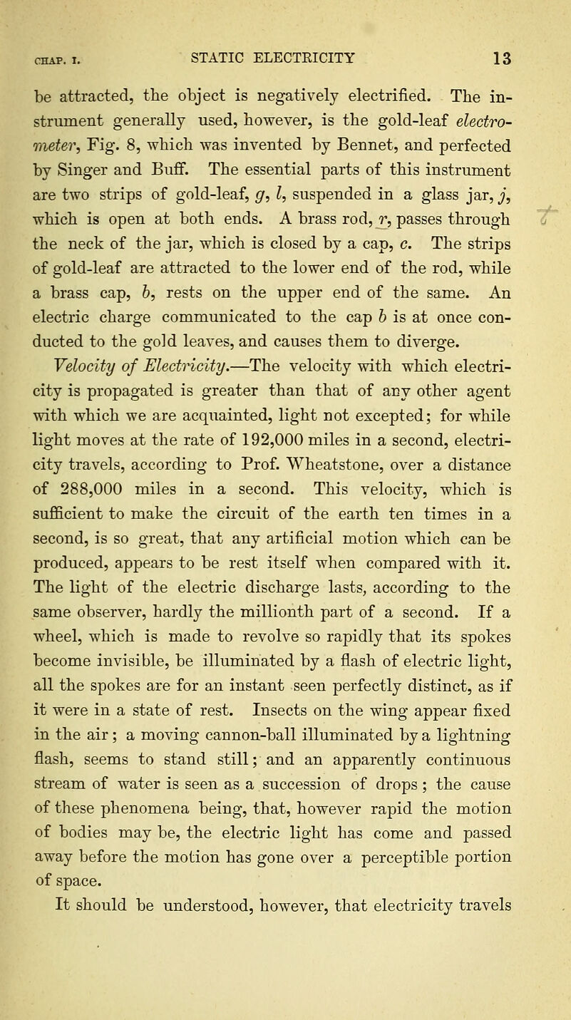 be attracted, the object is negatively electrified. The in- strument generally used, however, is the gold-leaf electro- meter, Fig. 8, which was invented by Bennet, and perfected by Singer and Buff. The essential parts of this instrument are two strips of gold-leaf, g, I, suspended in a glass jar, j, which is open at both ends. A brass rod, ^, passes through the neck of the jar, which is closed by a cap, c. The strips of gold-leaf are attracted to the lower end of the rod, while a brass cap, 6, rests on the upper end of the same. An electric charge communicated to the cap b is at once con- ducted to the gold leaves, and causes them to diverge. Velocity of Electncity.—The velocity with which electri- city is propagated is greater than that of any other agent with which we are acquainted, light not excepted; for while light moves at the rate of 192,000 miles in a second, electri- city travels, according to Prof. Wheatstone, over a distance of 288,000 miles in a second. This velocity, which is sufficient to make the circuit of the earth ten times in a second, is so great, that any artificial motion which can be produced, appears to be rest itself when compared with it. The light of the electric discharge lasts, according to the same observer, hardly the millionth part of a second. If a wheel, which is made to revolve so rapidly that its spokes become invisible, be illuminated by a flash of electric light, all the spokes are for an instant seen perfectly distinct, as if it were in a state of rest. Insects on the wing appear fixed in the air; a moving cannon-ball illuminated by a lightning flash, seems to stand still; and an apparently continuous stream of water is seen as a succession of drops; the cause of these phenomena being, that, however rapid the motion of bodies may be, the electric light has come and passed away before the motion has gone over a perceptible portion of space. It should be understood, however, that electricity travels