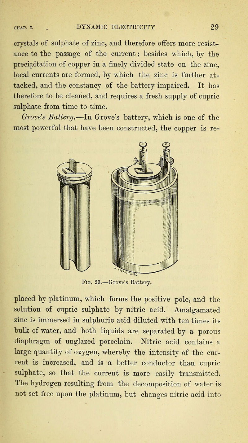 crystals of sulphate of zinc, and therefore offers more resist- ance to the passage of the current; besides which, by the precipitation of copper in a finely divided state on the zinc, local currents are formed, by which the zinc is further at- tacked, and the constancy of the battery impaired. It has therefore to be cleaned, and requires a fresh supply of cupric sulphate from time to time. Grove's Battery,—In Grrove's battery, which is one of the most powerful that have been constructed, the copper is re- EiG. 23.—Grove's Battery. placed by platinum, which forms the positive pole, and the solution of cupric sulphate by nitric acid. Amalgamated zinc is immersed in sulphuric acid diluted with ten times its bulk of water, and both liquids are separated by a porous diaphragm of unglazed porcelain. Nitric acid contains a large quantity of oxygen, whereby the intensity of the cur- rent is increased, and is a better conductor than cupric sulphate, so that the current is more easily transmitted. The hydrogen resulting from the decomposition of water is not set free upon the platinum, but changes nitric acid into