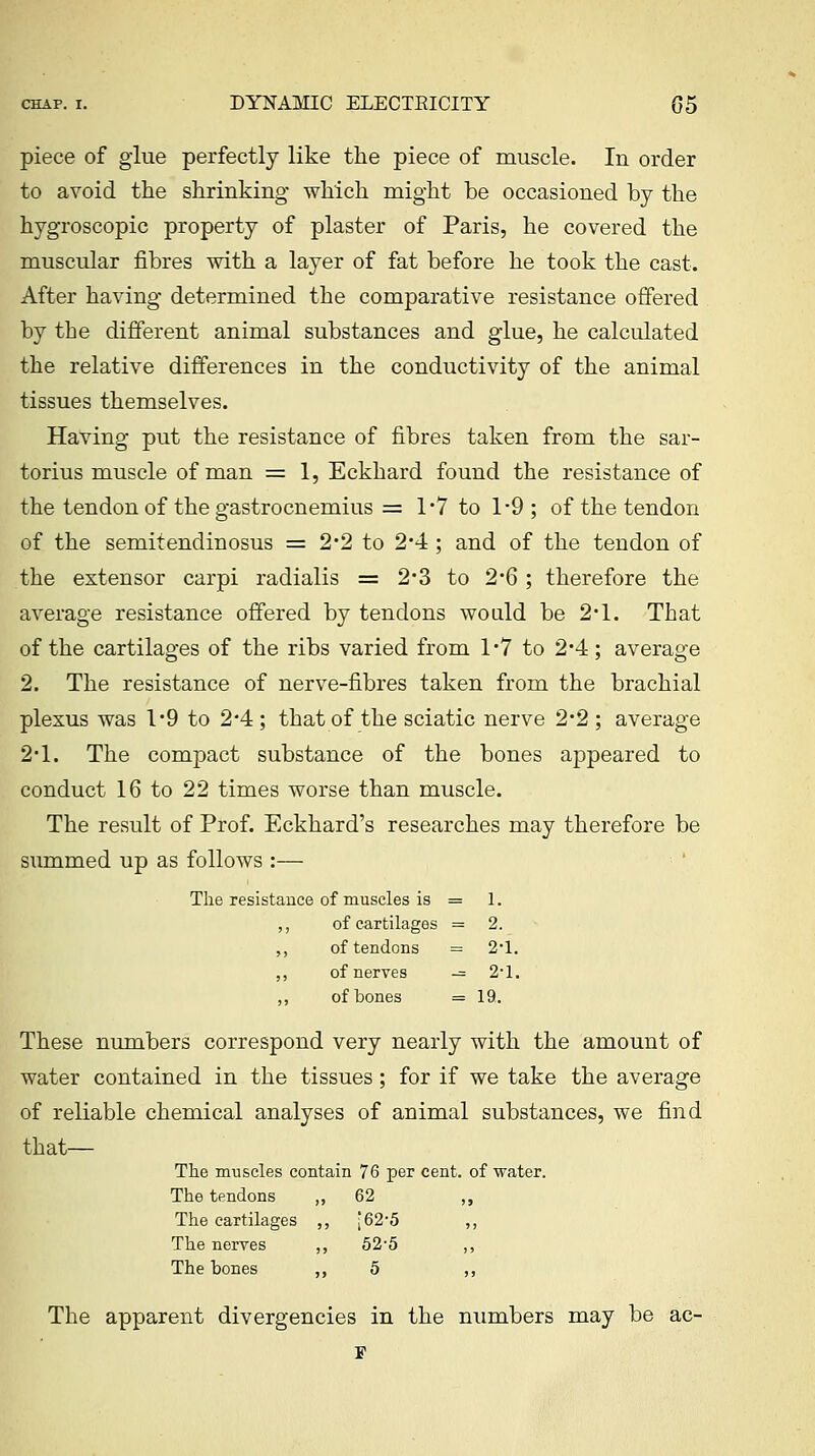 piece of glue perfectly like the piece of muscle. In order to avoid the shrinking which might be occasioned by the hygroscopic property of plaster of Paris, he covered the muscular fibres with a layer of fat before he took the cast. After having determined the comparative resistance offered by the different animal substances and glue, he calculated the relative differences in the conductivity of the animal tissues themselves. Having put the resistance of fibres taken from the sar- torius muscle of man = 1, Eckhard found the resistance of the tendon of the gastrocnemius = 1*7 to 1-9 ; of the tendon of the semitendinosus = 2*2 to 2*4; and of the tendon of the extensor carpi radialis = 2'3 to 2'6 ; therefore the average resistance offered by tendons would be 2*1. That of the cartilages of the ribs varied from 1*7 to 2*4; average 2. The resistance of nerve-fibres taken from the brachial plexus was 1*9 to 2*4 ; that of the sciatic nerve 2*2 ; average 2*1. The compact substance of the bones appeared to conduct 16 to 22 times worse than muscle. The result of Prof. Eckhard's researches may therefore be summed up as follows :— The resistance of muscles is = 1. ,, of cartilages =2. ,, of tendons = 2'1. ,, of nerves — 2'1. ,, of bones = 19. These numbers correspond very nearly with the amount of water contained in the tissues; for if we take the average of reliable chemical analyses of animal substances, we find that— The muscles contain 76 per cent, of water. The tendons ,, 62 The cartilages , , •62-5 The nerves ,. , '52-5 The bones ,, 5 The apparent divergencies in the numbers may be ac-