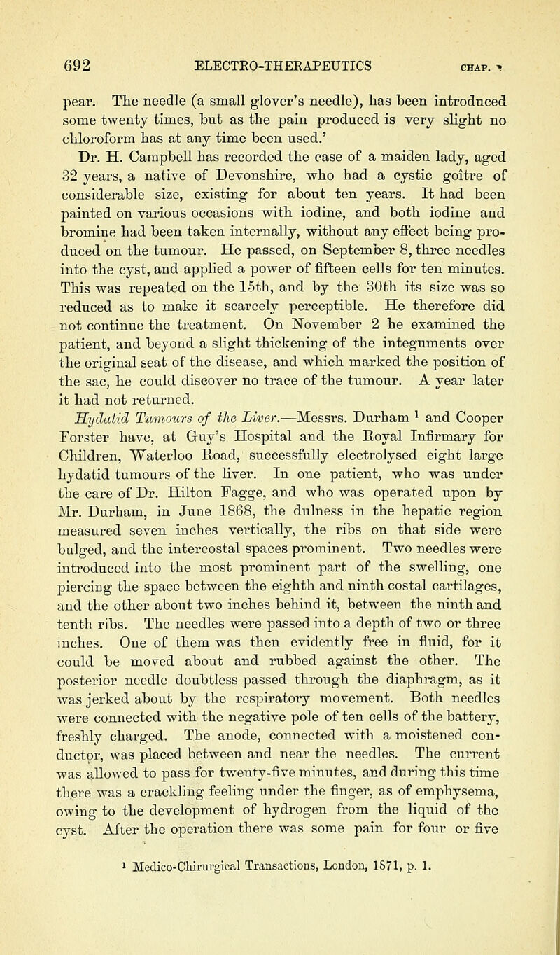 pear. The needle (a small glover's needle), has been introduced some twenty times, but as the pain produced is very slight no chloroform has at any time been used.' Dr. H. Campbell has recorded the case of a maiden lady, aged 32 years, a native of Devonshire, who had a cystic goitre of considerable size, existing for about ten years. It had been painted on various occasions with iodine, and both iodine and bromine had been taken internally, without any effect being pro- duced on the tumour. He passed, on September 8, three needles into the cyst, and applied a power of fifteen cells for ten minutes. This was repeated on the 15th, and by the 30th its size was so reduced as to make it scarcely perceptible. He therefore did not continue the treatment. On I^ovember 2 he examined the patient, and beyond a slight thickening of the integuments over the original seat of the disease, and which marked the position of the sac, he could discover no trace of the tumour. A year later it had not returned. Hydatid Tumours of the Liver.—Messrs. Durham ^ and Cooper Forster have, at Guy's Hospital and the Royal Infirmary for Children, Waterloo Road, successfully electrolysed eight large hydatid tumours of the liver. In one patient, who was under the care of Dr. Hilton Pagge, and who was operated upon by Mr. Durham, in June 1868, the dulness in the hepatic region measured seven inches vertically, the ribs on that side were bulged, and the intercostal spaces prominent. Two needles were introduced into the most prominent part of the swelling, one piercing the space between the eighth and ninth costal cartilages, and the other about two inches behind it, between the ninth and tenth ribs. The needles were passed into a depth of two or three inches. One of them was then evidently free in fluid, for it could be moved about and rubbed against the other. The posterior needle doubtless passed through the diaphragm, as it was jerked about by the respiratory movement. Both needles were connected with the negative pole of ten cells of the battery, freshly charged. The anode, connected with a moistened con- ductpr, was placed between and near the needles. The current ■was allowed to pass for twenty-five minutes, and during this time there was a crackling feeling under the finger, as of emphysema, owing to the development of hydrogen from the liquid of the cyst. After the operation there was some pain for four or five 1 Medico-Chirurgical Transactions, London, 1871, p. 1.