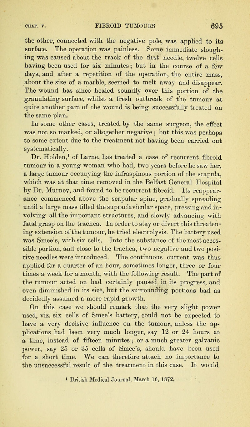 the other, connected with the negative pole, was applied to its surface. The operation was painless. Some immediate slough- ing was caused about the track of the first needle, twelve cells having been used for six minutes; but in the course of a few days, and after a repetition of the operation, the entire mass, about the size of a marble, seemed to melt away and disappear. The wound has since healed soundly over this portion of the granulating surface, whilst a fresh outbreak of the tumour at quite another part of the wound is being successfully treated on the same plan. In some other cases, treated, by the same surgeon, the effect was not so marked, or altogether negative; but this was perhaps to some extent due to the treatment not having been carried out systematically. Dr. Holden,^ of Larne, has treated a case of recurrent fibroid tumour in a young woman who had, two years before he saw her, a large tumour occupying the infraspinous portion of the scapula, which was at that time removed in the Belfast Greneral Hospital by Dr. Murnev, and found to be recurrent fibroid. Its reappear- ance commenced above the scapular spine, gradually spreading until a large mass filled the supraclavicular space, pressing and in- volving all the important structures, and slowly advancing with fatal grasp on the trachea. In order to stay or divert this threaten- ing extension of the tumour, he tried electrolysis. The battery used was Smee's, with six cells. Into the substance of the most acces- sible portion, and close to the trachea, two negative and two posi- tive needles were introduced. The continuous current was thus applied for a quarter of an hour, sometimes longer, three or four times a week for a month, with the following result. The part of the tumour acted on had certainly paused in its progress, and even diminished in its size, but the surrounding portions had as decidedly assumed a more rapid growth. On this case we should remark that the very slight power used, viz, six cells of Smee's battery, could not be expected to have a very decisive influence on the tumour, unless the ap- plications had been very much longer, say 12 or 24 hours at a time, instead of fifteen minutes; or a much greater galvanic power, say 25 or 35 cells of Smee's, should have been used for a short time. We can therefore attach no importance to the unsuccessful result of the treatment in this case. It would 1 British MedicalJournal, March 16, 1872. ' .