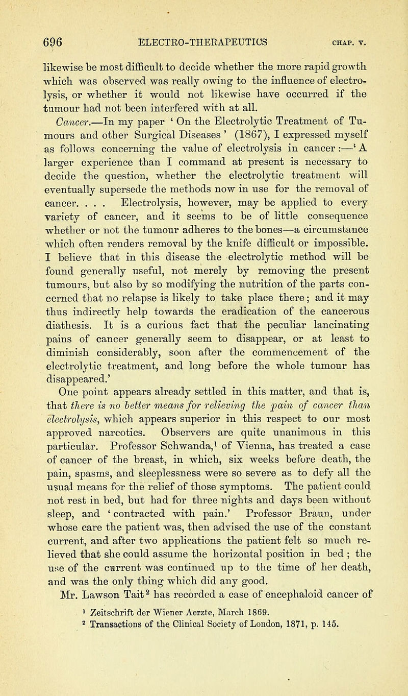 likewise be most difficult to decide whether the more rapid growth which was observed was really owing to the influence of electro- lysis, or whether it would not likewise have occurred if the tumour had not been interfered with at all. Cancer.—In my paper ' On the Electrolytic Treatment of Tu- mours and other Surgical Diseases ' (1867), I expressed myself as follows concerning the value of electrolysis in cancer :—' A larger experience than I command at present is necessary to decide the question, whether the electrolytic treatment will eventually supersede the methods now in use for the removal of cancer. . . . Electrolysis, however, may be applied to every variety of cancer, and it seems to be of little consequence whether or not the tumour adheres to the bones—a circumstance which often renders removal by the knife difficult or impossible, I believe that in this disease the electrolytic method will be found generally useful, not merely by removing the present tumours, but also by so modifying the nutrition of the parts con- cerned that no relapse is likely to take place there; and it may thus indirectly help towards the eradication of the cancerous diathesis. It is a curious fact that the peculiar lancinating pains of cancer generally seem to disappear, or at least to diminish considerably, soon after the commencement of the electrolytic treatment, and long before the whole tumour has disappeared.' One point appears already settled in this matter, and that is, that there is no tetter means for relieving the pain of cancer than electrolysis, which appears superior in this respect to our most approved narcotics. Observers are quite unanimous in this particular. Professor Schwanda,i of Vienna, has treated a case of cancer of the breast, in which, six weeks before death, the pain, spasms, and sleeplessness were so severe as to defy all the usual means for the relief of those symptoms. The patient could not rest in bed, but had for three nights and days been without sleep, and ' contracted with pain.' Professor Braun, under whose care the patient was, then advised the use of the constant current, and after two applications the patient felt so much re- lieved that she could assume the horizontal position in bed ; the use of the current was continued up to the time of her death, and was the only thing which did any good. Mr. Lawson Tait^ has recorded a case of encephaloid cancer of 1 Zeitschrift der Wiener Aerzte, March 1869. ^ Transactions of the Clinical Society of London, 1871, p. 145.