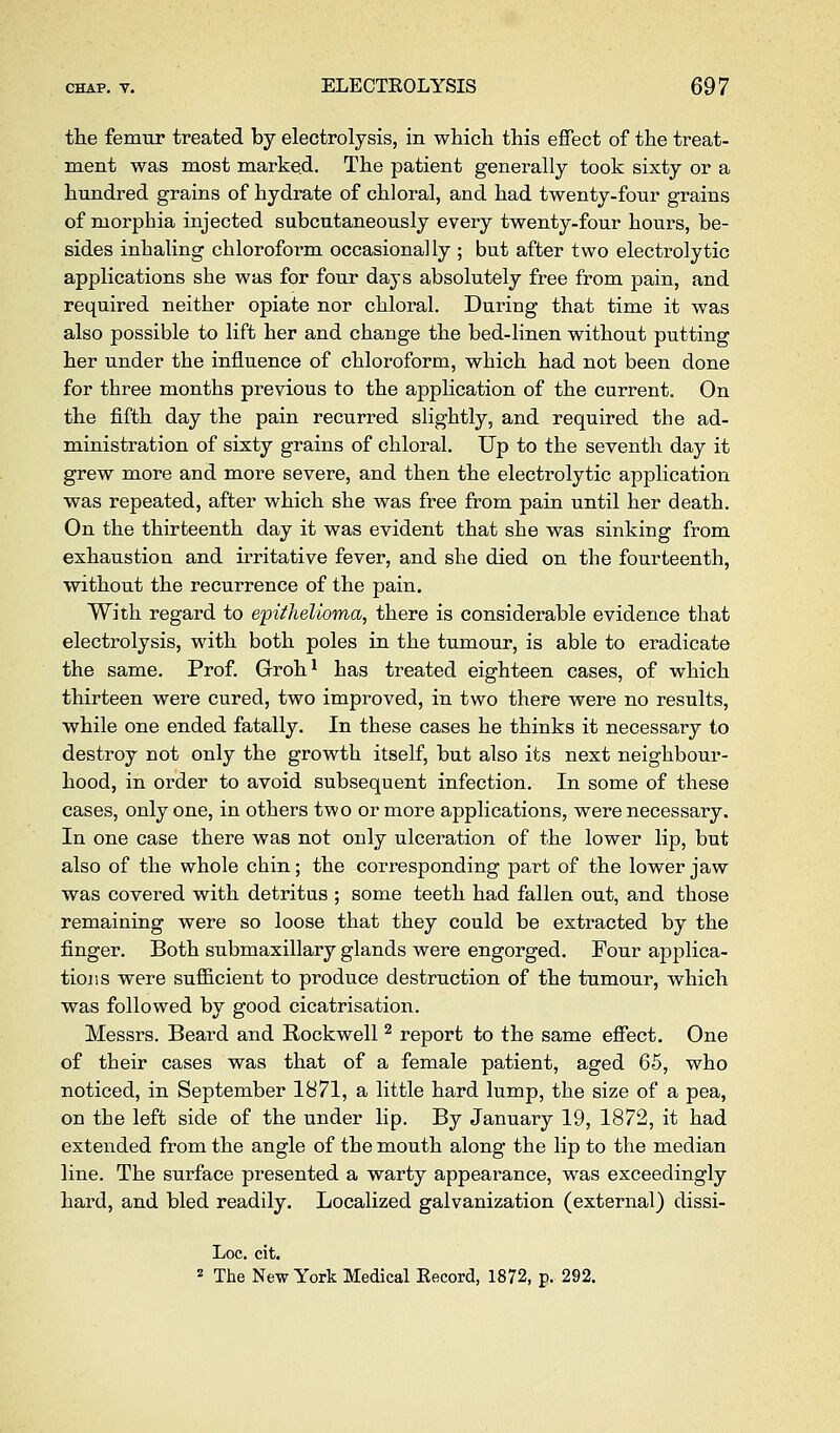the femur treated by electrolysis, in which this effect of the treat- ment was most marked. The patient generally took sixty or a hundred grains of hydrate of chloral, and had twenty-four grains of morphia injected subcutaneously every twenty-four hours, be- sides inhaling chloroform occasionally ; but after two electrolytic applications she was for four days absolutely free from pain, and required neither opiate nor chloral. During that time it was also possible to lift her and change the bed-linen without putting her under the influence of chloroform, which had not been done for three months previous to the application of the current. On the fifth day the pain recurred slightly, and required the ad- ministration of sixty grains of chloral. Up to the seventh day it grew more and naore severe, and then the electrolytic application was repeated, after which she was free from pain until her death. On the thirteenth day it was evident that she was sinking from exhaustion and irritative fever, and she died on the fourteenth, without the recurrence of the pain. With regard to epithelioma, there is considerable evidence that electrolysis, with both poles in the tumour, is able to eradicate the same. Prof. Groh' has treated eighteen cases, of which thirteen were cured, two improved, in two there were no results, while one ended fatally. In these cases he thinks it necessary to destroy not only the growth itself, but also its next neighbour- hood, in order to avoid subsequent infection. In some of these cases, only one, in others two or more applications, were necessary. In one case there was not only ulceration of the lower lip, but also of the whole chin; the corresponding part of the lower jaw was covered with detritus ; some teeth had fallen out, and those remaining were so loose that they could be extracted by the finger. Both submaxillary glands were engorged. Four applica- tions were sufficient to produce destruction of the tumour, which was followed by good cicatrisation. Messrs. Beard and Rockwell ^ report to the same effect. One of their cases was that of a female patient, aged 65, who noticed, in September 1871, a little hard lump, the size of a pea, on the left side of the under lip. By January 19, 1872, it had extended from the angle of the mouth along the lip to the median line. The surface presented a warty appearance, was exceedingly hard, and bled readily. Localized galvanization (external) dissi- Loc. cit. 2 The New York Medical Kecord, 1872, p. 292.