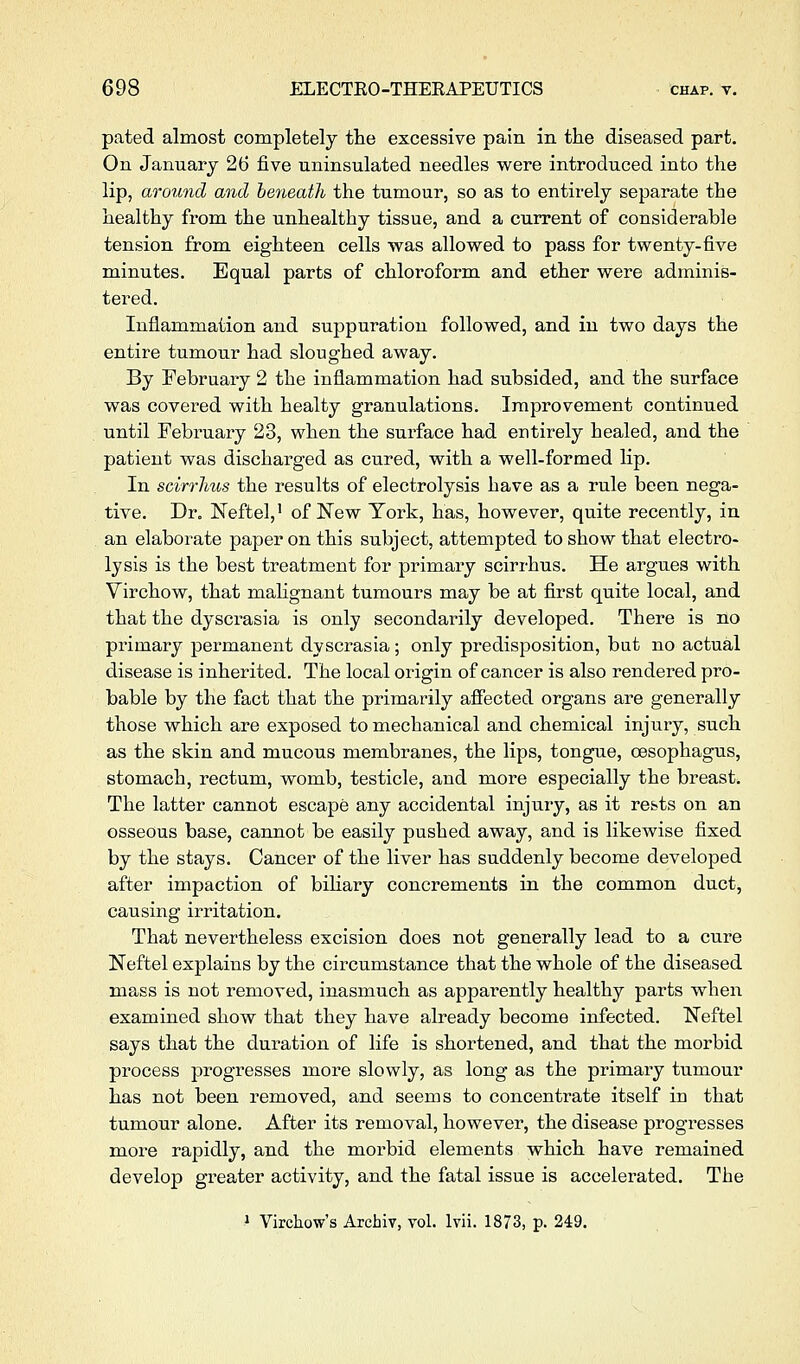 pated almost completely the excessive pain in the diseased part. On January 26 five uninsulated needles were introduced into the lip, around and beneath the tumour, so as to entirely separate the healthy from the unhealthy tissue, and a current of considerable tension from eighteen cells was allowed to pass for twenty-five minutes. Equal parts of chloroform and ether were adminis- tered. Inflammation and suppuration followed, and in two days the entire tumour had sloughed away. By February 2 the inflammation had subsided, and the surface was covered with healty granulations. Improvement continued until February 23, when the surface had entirely healed, and the patient was discharged as cured, with a well-formed lip. In scirrlius the results of electrolysis have as a rule been nega- tive. Dr. Neftel,' of New Tork, has, however, quite recently, in an elaborate paper on this subject, attempted to show that electro- lysis is the best treatment for primary scirrhus. He argues with Virchow, that mahgnant tumours may be at first quite local, and that the dysci-asia is only secondarily developed. There is no primary permanent dyscrasia; only predisposition, bat no actual disease is inherited. The local origin of cancer is also rendered pro- bable by the fact that the primarily afiected organs are generally those which are exposed to mechanical and chemical injury, such as the skin and mucous membranes, the lips, tongue, oesophagus, stomach, rectum, womb, testicle, and more especially the breast. The latter cannot escape any accidental injury, as it re&ts on an osseous base, cannot be easily pushed away, and is likewise fixed by the stays. Cancer of the liver has suddenly become developed after impaction of bihary concrements in the common duct, causing irritation. That nevertheless excision does not generally lead to a cure Neftel explains by the circumstance that the whole of the diseased mass is not removed, inasmuch as apparently healthy parts when examined show that they have already become infected. Neftel says that the duration of life is shortened, and that the morbid pi-ocess progresses more slowly, as long as the primary tumour has not been removed, and seems to concentrate itself in that tumour alone. After its removal, however, the disease progresses more rapidly, and the morbid elements which have remained develop greater activity, and the fatal issue is accelerated. The ' Virchow's Archiv, vol. Ivii. 1873, p. 249.