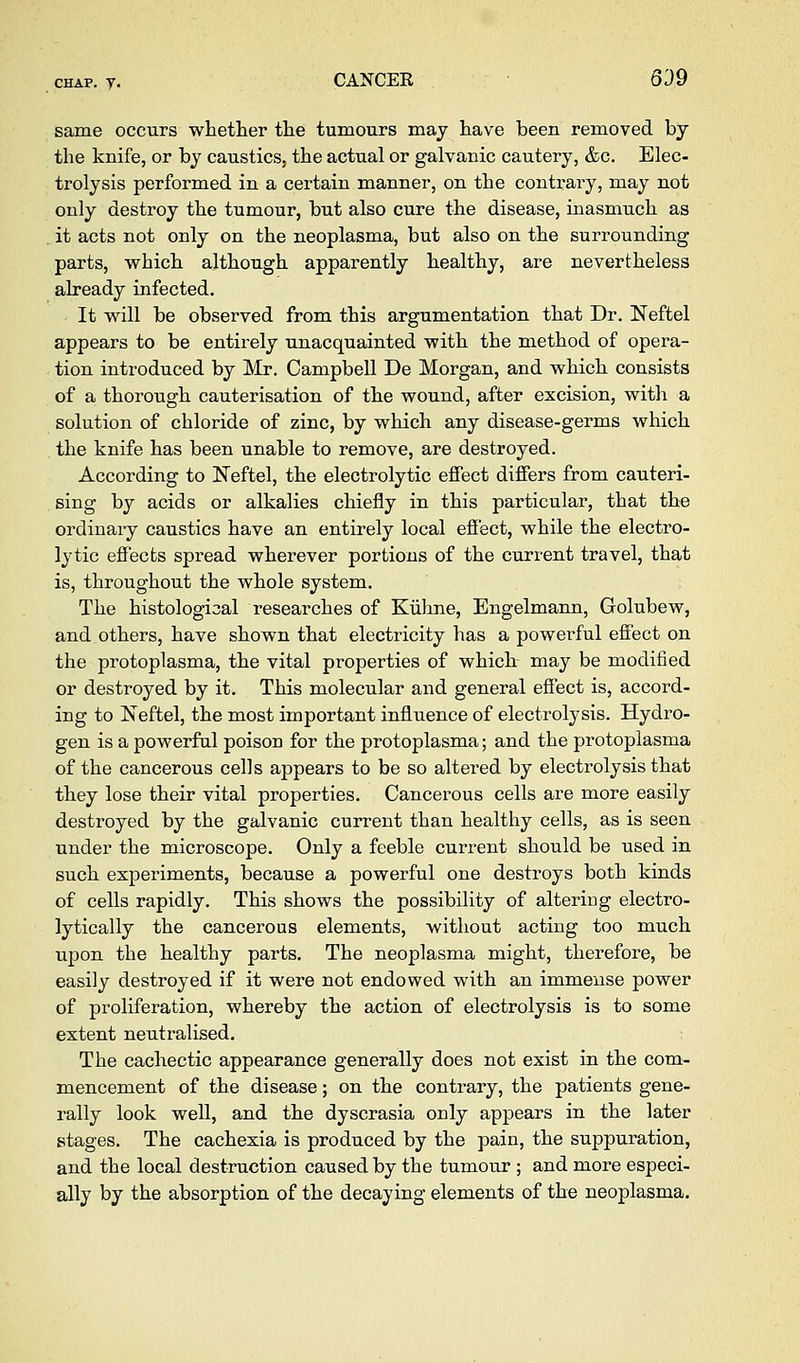 CHAP. y. CANCEE 639 same occurs whetlier the tumours may have been rem.oved by the knife, or by caustics, the actual or galvanic cautery, &c. Elec- trolysis performed in a certain manner, on the contrary, may not only destroy the tumour, but also cure the disease, inasmuch as it acts not only on the neoplasma, but also on the surrounding parts, which although apparently healthy, are nevertheless already infected. It vs^ill be observed from this argumentation that Dr. Neftel appears to be entirely unacquainted with the method of opera- . tion introduced by Mr. Campbell De Morgan, and which consists of a thorough cauterisation of the wound, after excision, with a solution of chloride of zinc, by which any disease-germs which the knife has been unable to remove, are destroyed. According to ISTeftel, the electrolytic effect differs from cauteri- . sing by acids or alkalies chiefly in this particular, that the ordinary caustics have an entirely local effect, while the electro- lytic effects spread wherever portions of the current travel, that is, throughout the whole system. The histological researches of Kiihne, Engelmann, Golubew, and others, have shown that electricity has a powerful effect on the protoplasma, the vital properties of which- may be modified or destroyed by it. This molecular and general effect is, accord- ing to Neftel, the most important influence of electrolysis. Hydro- gen is a powerful poison for the protoplasma; and the protoplasma of the cancerous cells appears to be so altered by electrolysis that they lose their vital properties. Cancerous cells are more easily destroyed by the galvanic current than healthy cells, as is seen under the microscope. Only a feeble current should be used in such experiments, because a powerful one destroys both kinds of cells rapidly. This shows the possibility of altering electro- lytically the cancerous elements, without acting too much upon the healthy parts. The neoplasma might, therefore, be easily destroyed if it were not endowed with an immense power of proliferation, whereby the action of electrolysis is to some extent neutralised. The cachectic appearance generally does not exist in the com- mencement of the disease; on the contrary, the patients gene- rally look well, and the dyscrasia only appears in the later stages. The cachexia is produced by the pain, the suppuration, and the local destruction caused by the tumour ; and more especi- ally by the absorption of the decaying elements of the neoplasma.