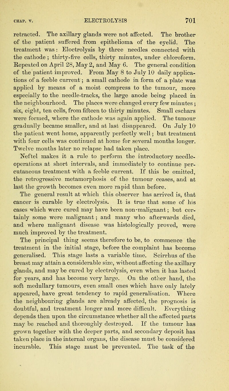 retracted. The axillary glands were not affected. The brother of the patient suffered from epithelioma of the eyelid. The treatment was: Electrolysis by three needles connected with the cathode ; thirty-five cells, thirty minutes, under chloroform. Repeated on April 28, May 2, and May 6. The general condition of the patient improved. From May 8 to July 10 daily applica- tions of a feeble current; a small cathode in form of a plate was applied by means of a moist compress to the tumour, more especially to the needle-tracks, the large anode being placed in the neighbourhood. The places were changed every few minutes ; six, eight, ten cells, from fifteen to thirty minutes. Small eschars were formed, where the cathode was again applied. The tumour gradually became smaller, and at last disappeared. On July 10 the patient went home, apparently perfectly well; but treatment with four cells was continued at home for several months longer. Twelve months later no relapse had taken place. l^eftel makes it a rule to perform the introductory needle- operations at short intervals, and immediately to continue per- cutaneous treatment with a feeble current. If this be omitted, the retrogressive metamorphosis of the tumour ceases, and at last the growth becomes even more rapid than before. The general result at which this observer has arrived is, that cancer is curable by electrolysis. It is true that some of his cases which were cured may have been non-malignant; but cer- tainly some were malignant; and many who afterwards died, and where malignant disease was histologically proved, wei'e much improved by the treatment. The principal thing seems therefore to be, to commence the treatment in the initial stage, before the complaint has become generalised. This stage lasts a variable time. Scirrhus of the breast may attain a considerable size, without affecting the axillary glands, and may be cured by electrolysis, even when it has lasted for years, and has become very large. On the other hand, the soft medullary tumours, even small ones which have only lately appeared, have great tendency to rapid generalisation. Where the neighbouring glands are already affected, the prognosis is doubtful, and treatment longer and more difiicult. Everything depends then upon the circumstance whether all the affected parts may be reached and thoroughly destroyed. If the tumour has grown together with the deeper parts, and secondary deposit has taken place in the internal organs, the disease must be considered incurable. This stage must be prevented. The task of the