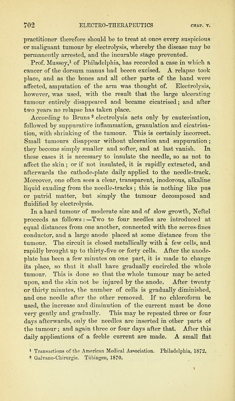 practitioner tlierefore sliould be to treat at once every suspicious or malignant tumour by electrolysis, whereby the disease may be permanently arrested, and the incurable stage prevented, . Prof. Mussey,^ of Philadelphia, has recorded a case in which a cancer of the dorsum manus had beeen excised. A relapse took place, and as the bones and all other parts of the hand were affected, amputation of the arm was thought of. Electrolysis, however, was used, with the result that the large ulcerating tumour entirely disappeared and became cicatrised; and after two years no relapse has taken place. According to Bruns ^ electrolysis acts only by cauterisation, followed by suppurative inflammation, granulation and cicatrisa- tion, with shrinking of the tumour. This is certainly incorrect. Small tumours disappear without ulceration and suppuration; they become simply smaller and softer, and at last vanish. In these cases it is necessary to insulate the needle, so as not to affect the skin; or if not insulated, it is rapidly extracted, and afterwards the cathode-plate daily applied to the needle-track. Moreover, one often sees a clear, transparent, inodorous, alkaline liquid exuding from the needle-tracks ; this is nothing like pus or putrid matter, but simply the tumour decomposed and fluidified by electrolysis. In a hard tumour of moderate size and of slow growth, Neftel proceeds as follows : —Two to four needles are introduced at equal distances from one another, connected with the serres-fines conductor, and a large anode placed at some distance from the tumour. The circuit is closed metallically with a few cells, and rapidly brought up to thirty-five or forty cells. After the anode- plate has been a few minutes on one part, it is made to change its place, so that it shall have gradually encircled the whole tumour. This is done so that the whole tumour may be acted upon, and the skin not be injured by the anode. After twenty or thirty minutes, the number of cells is gradually diminished, and one needle after the other removed. If no chloroform be used, the increase and diminution of the current must be done very gently and gradually. This may be repeated three or four days afterwards, only the needles are inserted in other parts of the tumour; and again three or four days after that. After this daily applications of a feeble current are made. A small flat ' Transactions of the American Medical Association. Philadelphia, 1872. 2 Galrano-Chirurgie. Tubingen, 1870.