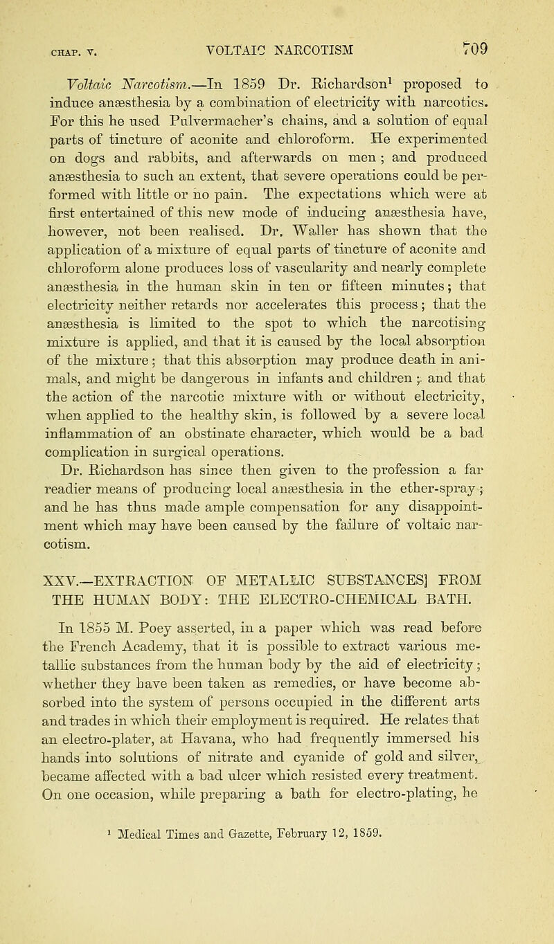 Voltaic Narcotism.—In 1859 Dr. E-ichardson^ proposed to indxice anaesthesia by a combination of electricity with narcotics. For this he nsed Palvermacher's chains, and a solution of equal parts of tincture of aconite and chloroform. He experimented on dogs and rabbits, and afterwards on men; and produced aneesthesia to such an extent, that severe operations could be per- formed with little or iio pain. The expectations which were at first entertained of this new mode of inducing anesthesia have, however, not been realised. Dr. Waller has shown that the application of a mixture of equal parts of tincture of aconite and chloroform alone produces loss of vascularity and nearly complete aneesthesia in the human skin in ten or fifteen minutes; that electricity neither retards nor accelerates this process; that the anaesthesia is limited to the spot to which the narcotising mixture is applied, and that it is caused by the local absorptian of the mixture; that this absorption may produce death in ani- mals, and might be dangerous in infants and children ;. and that the action of the narcotic mixture with or without electricity, when applied to the healthy skin, is followed by a severe local inflammation of an obstinate character, which would be a bad complication in surgical operations. Dr. Richardson has since then given to the pi-ofession a far readier means of producing local aneesthesia in the ether-spray ; and he has thus m.ade ample compensation for any disappoint- ment which may have been caused by the failure of voltaic nar- cotism. XXV.—EXTRACTION OF METALLIC SUBSTANCES] FROM THE HUMAN BODY: THE ELECTRO-CHEMICAL BATH. In 1855 M. Poey asserted, in a paper which was read before the French Academy, that it is possible to extract various me- tallic substances from the human body by the aid of electricity; whether they have been taken as remedies, or have become ab- sorbed into the system of persons occupied in the different arts and trades in which their employment is required. He relates that an electro-plater, a,t Havana, who had frequently immersed his hands into solutions of nitrate and cyanide of gold and silver, became affected with a bad ulcer which resisted every treatment. On one occasion, while preparing a bath for electro-plating, he