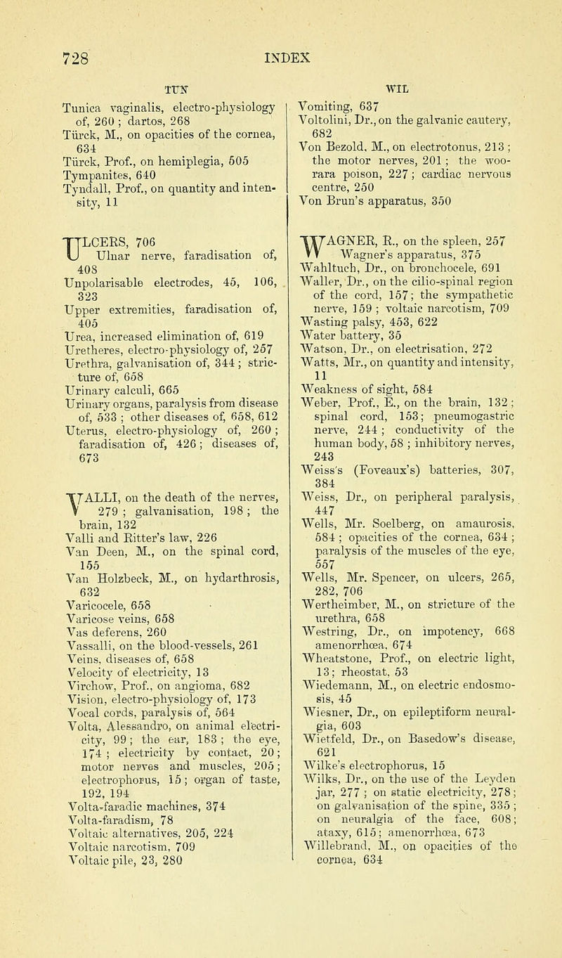 TTJIT Tunica vaginalis, electro-physiology of, 260 ; dartos, 268 Tiirck, M., on opacities of the cornea, 634 Tiirck, Prof., on hemiplegia, 505 Tympanites, 640 Tyndall, Prof., on quantity and inten- sity, 11 TTLCERS, 706 U Ulnar nerve, faradisation of, 408 Unpolarisable electrodes, 45, 106, 323 Upper extremities, faradisation of, 405 Urea, increased elimination of, 619 Uretheres, electro-physiology of, 257 Urethra, galvanisation of, 344 ; stric- ture of, 658 Urinary calculi, 665 Urinary organs, paralysis from disease of, 633 ; other diseases of, 658, 612 Uterus, electro-physiology of, 260; faradisation of, 426; diseases of, 673 T7ALLI, on the death of the nerves, V 279 ; galvanisation, 198; the brain, 132 Valli and Ritter's law, 226 Van Deen, M., on the spinal cord, 165 Van Holzbeck, M., on hydarthrosis, 632 Varicocele, 658 Varicose veins, 658 Vas deferens, 260 Vassalli, on the blood-vessels, 261 Veins, diseases of, 658 Velocity of electricity, 13 Virchow, Prof., on angioma, 682 Vision, electro-physiology of, 173 Vocal cords, paralysis of, 564 Volta, Alessandro, on animal electri- city, 99; the ear, 188; the eye, 174; electricity by contact, 20; motor nerves and muscles, 205; electrophopus, 16; organ of taste, 192,194 Volta'faradic machines, 374 Volta-faradism, 78 Voltaic alternatives, 205, 224 Voltaic narcotism, 709 Voltaic pile, 23, 280 WIL Vomiting, 637 Voltolini, Dr., on the galvanic cautery, 682 Von Bezold, M., on electrotonus, 213 ; the motor nerves, 201; the woo- rara poison, 227; cardiac nervous centre, 260 Von Brun's apparatus, 350 WAGNER, R., on the spleen, 257 Wagner's apparatus, 375 Wahltuch, Dr., on bronchocele, 691 Waller, Dr., on the cilio-spinal region of the cord, 157; the sympathetic nerve, 159 ; voltaic narcotism, 709 Wasting palsy, 453, 622 Water battery, 35 Watson, Dr., on electrisation, 272 Watts, Mr., on quantity and intensity, 11 Weakness of sight, 684 Weber, Prof., E., on the brain, 132; spinal cord, 153; pneumogastric nerve, 244; conductivity of the human body, 68 ; inhibitory nerves, 243 Weiss's (Foveaux's) batteries, 307, 384 Weiss, Dr., on peripheral paralysis, 447 Wells, Mr. Soelberg, on amaurosis, 584 ; opacities of the cornea, 634 ; paralysis of the muscles of the eye, 567 Wells, Mr. Spencer, on ulcers, 265, 282, 706 Wertheimber, M., on stricture of the urethra, 658 Westring, Dr., on impotency, 668 amenorrhoea, 674 Wheatstone, Prof., on electric light, 13; rheostat, 53 Wiedemann, M., on electric endosmo- sis, 45 Wiesner, Dr., on epileptiform neural- gia, 603 Wietfeld, Dr., on Basedow's disease, 621 Wilke's electrophorus, 16 Wilks, Dr., on the use of the Leyden jar, 277 ; on static electricity, 278; on galvanisation of the spine, 335 ; on neuralgia of the face, 608; ataxy, 615; amenorrhcea, 673 Willebrand, M., on opacities of the cornea, 634