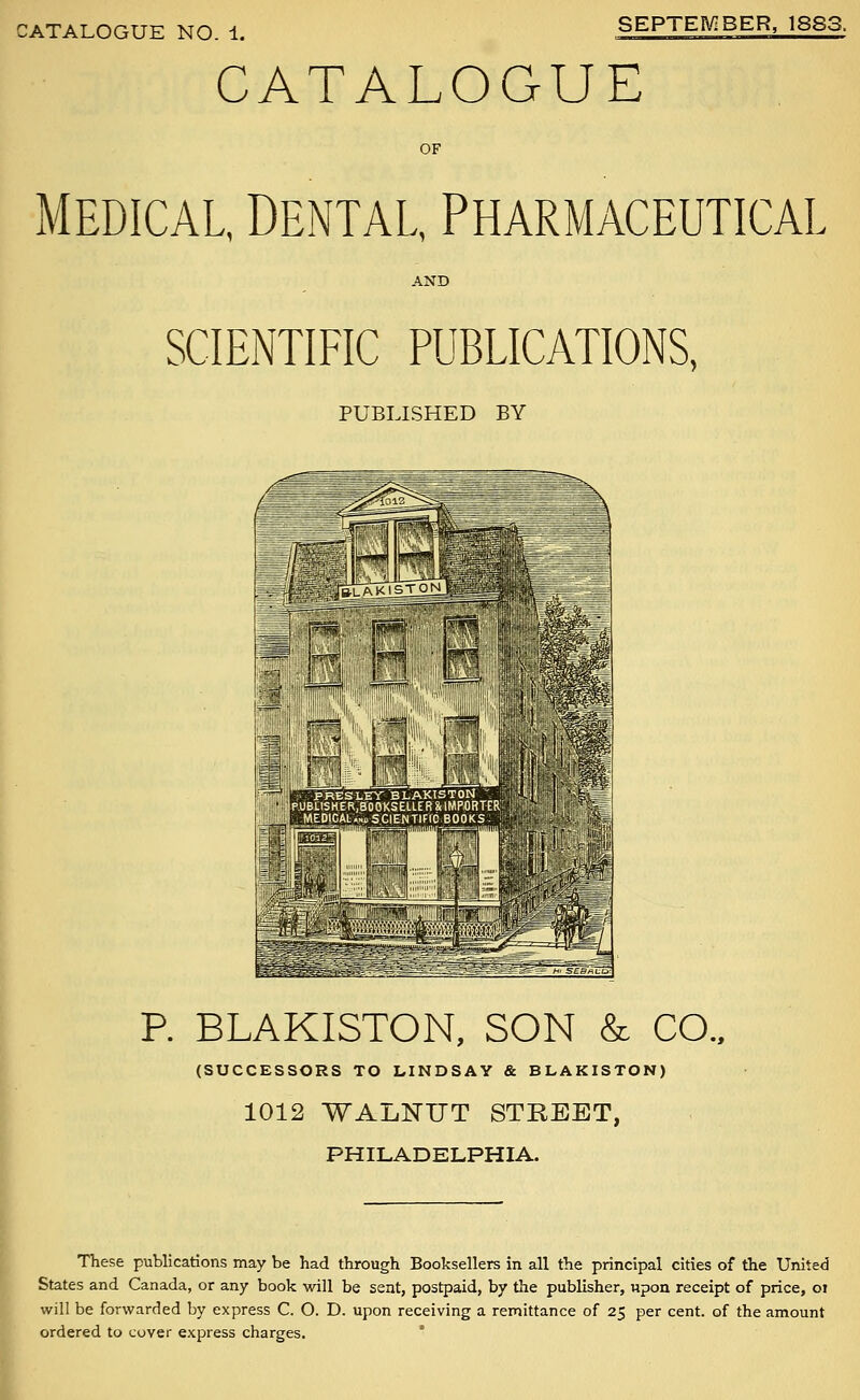 CATALOGUE OF MEDICAL, Dental, Pharmaceutical AND SCIENTIFIC PUBLICATIONS, PUBLISHED BY P. BLAKISTON, SON & CO.. (SUCCESSORS TO LINDSAY & BLAKISTON) 1012 WALlSrUT STREET, PHILADELPHIA. These publications may be had through Booksellers in all the principal cities of the United States and Canada, or any book will be sent, postpaid, by the publisher, upon receipt of price, oi will be forwarded by express C. O. D. upon receiving a remittance of 25 per cent, of the amount ordered to cover express charges. *