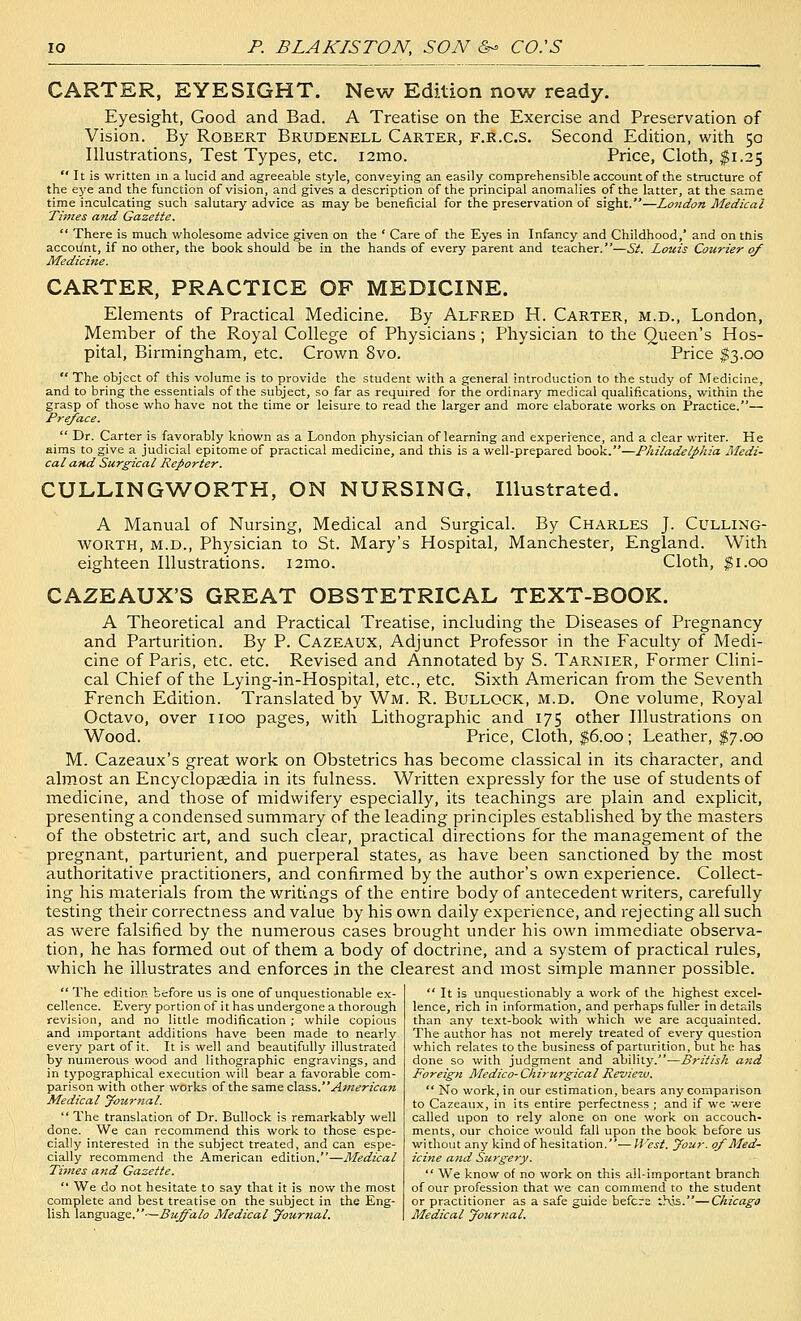 CARTER, EYESIGHT. New Edition now ready. Eyesight, Good and Bad. A Treatise on the Exercise and Preservation of Vision. By Robert Brudenell Carter, f.r.c.s. Second Edition, with 50 Illustrations, Test Types, etc. i2mo. Price, Cloth, $1.25  It is written in a lucid and agreeable style, conveying an easily comprehensible account of the structure of the eye and the function of vision, and gives a description of the principal anomalies of the latter, at the same time inculcating such salutary advice as may be beneficial for the preservation of sight.—London Medical Times and Gazette.  There is much vi^holesome advice given on the ' Care of the Eyes in Infancy and Childhood,' and on this accoifnt, if no other, the book should be in the hands of every parent and teacher.—Si. Louis Courier of Medicine. CARTER, PRACTICE OF MEDICINE. Elements of Practical Medicine. By Alfred H. Carter, m.d., London, Member of the Royal College of Physicians ; Physician to the Queen's Hos- pital, Birmingham, etc. Crown 8vo. Price $3.00  The object of this volume is to provide the student with a general introduction to the study of Medicine, and to bring the essentials of the subject, so far as required for the ordinarj' medical qualifications, within the grasp of those who have not the time or leisure to read the larger and more elaborate works on Practice.— Preface.  Dr. Carter is favorably known as a London physician of learning and experience, and a clear writer. He aims to give a judicial epitome of practical medicine, and this is a well-prepared book.—Philadelpliia Medi- cal and Surgical Reporter. CULLINGWORTH, ON NURSING, Illustrated. A Manual of Nursing, Medical and Surgical. By Charles J. Culling- WORTH, M.D., Physician to St. Mary's Hospital, Manchester, England. With eighteen Illustrations. i2mo. Cloth, $1.00 CAZEAUX'S GREAT OBSTETRICAL TEXT-BOOK. A Theoretical and Practical Treatise, including the Diseases of Pregnancy and Parturition. By P. Cazeaux, Adjunct Professor in the Faculty of Medi- cine of Paris, etc. etc. Revised and Annotated by S. Tarnier, Former Clini- cal Chief of the Lying-in-Hospital, etc., etc. Sixth American from the Seventh French Edition. Translated by Wm. R. Bullock, m.d. One volume, Royal Octavo, over iioo pages, with Lithographic and 175 other Illustrations on Wood. Price, Cloth, $6.00; Leather, $7.00 M. Cazeaux's great work on Obstetrics has become classical in its character, and almost an Encyclopaedia in its fulness. Written expressly for the use of students of medicine, and those of midwifery especially, its teachings are plain and explicit, presenting a condensed summary of the leading principles established by the masters of the obstetric art, and such clear, practical directions for the management of the pregnant, parturient, and puerperal states, as have been sanctioned by the most authoritative practitioners, and confirmed by the author's own experience. Collect- ing his materials from the writings of the entire body of antecedent writers, carefully testing their correctness and value by his own daily experience, and rejecting all such as were falsified by the numerous cases brought under his own immediate observa- tion, he has formed out of them a body of doctrine, and a system of practical rules, which he illustrates and enforces in the clearest and most simple manner possible.  The edition before us is one of unquestionable ex- cellence. Every portion of it has undergone a thorough revision, and no little modification ; while copious and important additions have been made to nearly every part of it. It is well and beautifully illustrated by numerous wood and lithographic engravings, and in typographical execution will bear a favorable com- parison with other works of the same class.^>«^rz'^«« Medical yournal.  The translation of Dr. Bullock is remarkably well done. We can recommend this work to those espe- cially interested in the subject treated, and can espe- cially recommend the American edition.—Medical Times and Gazette.  We do not hesitate to say that it is now the most complete and best treatise on the subject in the Eng- lish language.—Buffalo Medical yournal.  It is unquestionably a work of the highest excel- lence, rich in information, and perhaps fuller in details than any text-book with which we are acquainted. The author has not merely treated of every question which relates to the business of parturition, but ho has done so with judgment and ability.—British and Foreign Medico-Chirurgical Review.  No work, in our estimation, bears any comparison to Cazeaux, in its entire perfectness ; and if we were called upon to rely alone on one work on accouch- ments, our choice would fall upon the book before us without any kind of hesitation.-— West. your, of Med- icine attd Surgery.  We know of no work on this all-important branch of our profession that we can commend to the student or practitioner as a safe guide befcrs this.—Chicago Medical yournal.