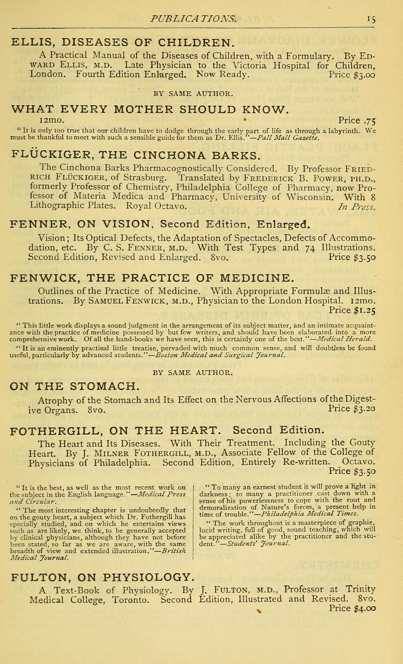 ELLIS, DISEASES OF CHILDREN. A Practical Manual of the Diseases of Children, with a Formulary, By Ed- ward Ellis, m.d. Late Physician to the Victoria Hospital for Children. London. Fourth Edition Enlarged. Now Ready. Price $3.00 BY SAME AUTHOR. WHAT EVERY MOTHER SHOULD KNOW. i2mo. • Price .75  It is only too true that our children have to dodge through the early part of life as through a labyrinth. We must be thankful to meet with such a sensible guide for them as Dr. Ellis.—Pall Mall Gazette. FLUCKIGER, THE CINCHONA BARKS. The Cinchona Barks Pharmacognostically Considered. By Professor Fried- RICH Fluckiger, of Strasburg. Translated by Frederick B. Power, ph.d., formerly Professor of Chemistry, Philadelphia College of Pharmacy, now Pro- fessor of Materia Medica and Pharmacy, University of Wisconsin. With 8 Lithographic Plates. Royal Octavo. In Press. FENNER, ON VISION, Second Edition, Enlarged. Vision; Its Optical Defects, the Adaptation of Spectacles, Defects of Accommo- dation, etc. By C. S. Fenner, m.d. With Test Types and 74 Illustrations. Second Edition, Revised and Enlarged. 8vo. Price $3.50 FENWICK, THE PRACTICE OF MEDICINE. Outlines of the Practice of Medicine. With Appropriate Formulae and Illus- trations. By Samuel Fenwick, m.d., Physician to the London Hospital. i2mo. Price ^1.25 This little work displays a sound judgment in the arrangement of its subject matter, and an intimate acquaint- ance with the practice of medicine possessed by but few writers, and should have been elaborated into a more comprehensive work. Of all the hand-books we have seen, this is certainly one of the best.—Medical Herald.  It is an eminently practical little treatise, pervaded with much common sense, and will doubtless be found useful, particularly by advanced students.—Boston Medical and Surgical journal. BY SAME AUTHOR. ON THE STOMACH. Atrophy of the Stomach and Its Effect on the Nervous Affections of the Digest- ive Organs. 8vo. Price $3.20 FOTHERGILL, ON THE HEART. Second Edition. The Heart and Its Diseases. With Their Treatment. Including the Gouty Heart. By J. Milner Fothergill, m.d., Associate Fellow of the College of Physicians of Philadelphia. Second Edition, Entirely Re-written. Octavo. Price I3.50  It is the best, as well as the most recent work on the subject in the English language.—Medical Press and Circular.  The most interesting chapter is undoubtedly that on the gouty heart, a subject which Dr. Fothergill has specially studied, and on which he entertains views such as are likely, we think, to be generally accepted by clinical physicians, although they have not before been stated, so far as we are aware, with the same breadth of view and extended illustration.—British Medical Journal.  To many an earnest student it will prove a light in darkness; to many a practitioner cast down with a sense of his powerlessness to cope with the rout and demoralization of Nature's forces, a present help in time of trouble.—Philadelphia Medical Times.  The work throughout is a masterpiece of graphie, lucid writing, full of good, sound teaching, which will be appreciated alike by the practitioner and the stu- dent.—Students' Journal. FULTON, ON PHYSIOLOGY. A Text-Book of Physiology. By J. FuLTON, M.D., Professor at Trinity Medical College, Toronto. Second Edition, Illustrated and Revised. 8vo. ^ Price $4.00