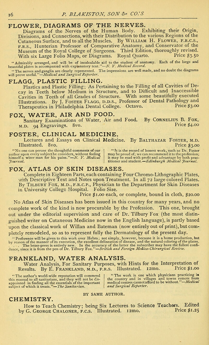 FLOWER, DIAGRAMS OF THE NERVES. Diagrams of the Nerves of the Human Body. Exhibiting their Origin, Divisions, and Connections, with their Distribution to the various Regions of the Cutaneous Surface, and to all the Muscles. By William H. Flower, f.r.c.s., F.R.S., Hunterian Professor of Comparative Anatomy, and Conservator of the Museum of the Royal College of Surgeons. Third Edition, thoroughly revised. With six Large Folio Maps, or Diagrams. Royal Quarto. Price ^3.50  Admirably arranged, and will be of incalculable aid to the student of anatomy. Each of the large and beautiful plates is accompanied with explanatory text.—N. Y. Medical Record.  The nerves and ganglia are clearly represented. The impressions are well made, and no doubt the diagrams will prove useful.—Medical and Surgical Reporter. FLAGG, PLASTIC FILLING. Plastics and Plastic Filling; As Pertaining to the Filling of all Cavities of De- cay in Teeth below Medium in Structure, and to Difficult and Inaccessible Cavities in Teeth of all Grades of Structure. With some beautifully executed Illustrations. By J. Foster Flagg, d.d.s.. Professor of Dental Pathology and Therapeutics in Philadelphia Dental College. Octavo. Price $3.00 FOX, WATER, AIR AND FOOD. Sanitary Examinations of Water, Air and Food. M.D. 94 Engravings. 8vo. By Cornelius B. Fox, Price S4.00 FOSTER, CLINICAL MEDICINE. Lectures and Essays on Clinical Medicine. By Balthazar Foster, m.d. Illustrated. 8vo. Price S3.00 No one can peruse the thoughtful comments of our author upon every subjecthe considers, without feeling himself a wiser man for his pains.—N. V. Medical jfournal.  Tt is the record of honest work, such as Dr. Foster may be proud of; we can recommend it to the profession; it may be read with profit and advantage by both prac- titioner and student.—Edinburgh Medical yournal. FOX, ATLAS OF SKIN DISEASES. Complete in Eighteen Parts, each containing Four Chromo-Lithographic Plates, with Descriptive Text and Notes upon Treatment. In all 72 large colored Plates. By Tilbury Fox, m.d., f.r.c.p., Physician to the Department for Skin Diseases in University College Hospital. Folio Size. Price $1.00 each, or complete, bound in cloth, $20.00 No Atlas of Skin Diseases has been issued in this country for many years, and no complete work of the kind is now procurable by the Profession. This one, brought out under the editorial supervision and care of Dr. Tilbury Fox (the most distin- guished writer on Cutaneous Medicine now in the English language), is partly based upon the classical work of Willan and Bateman (now entirely out of print), but com- pletely remodeled, so as to represent fully the Dermatology of the present day.  Preference will be given to this work over Hebra; not simply, however, because it is a home production, but by reason of the manner of its execution, the excellent delineation of disease, and the natural coloring of the plates. . . The letter-press is entirely new. In the accuracy of the latter the subscriber may have the fullest confi- dence, since it is from the pen of Dr. Tilbury Fox.—British and Foreign Medico-Chirurgical Review. FRANKLAND, WATER ANALYSIS. Water Analysis, For Sanitary Purposes, with Hints for the Interpretation of Results. By E. Frankland, m.d., f.r.s. Illustrated. l2mo. Price $1.00  The work is one which physicians practicing ia the country and in villages and towns remote from medical centres cannot afford to be without.—Medical and Surgical Reporter.  The author's world-wide reputation will commend this manual to all sanitarians, and they will not be dis- appointed in finding all the essentials of the important subject of which it treats.—The Sanitarian. BY same author. CHEMISTRY. How to Teach Chemistry; being Six Lectures to Science Teachers. Edited by G. George Chaloner, f.c.s. - - ^ ^_ - Illustrated. i2mo. Price $1.25