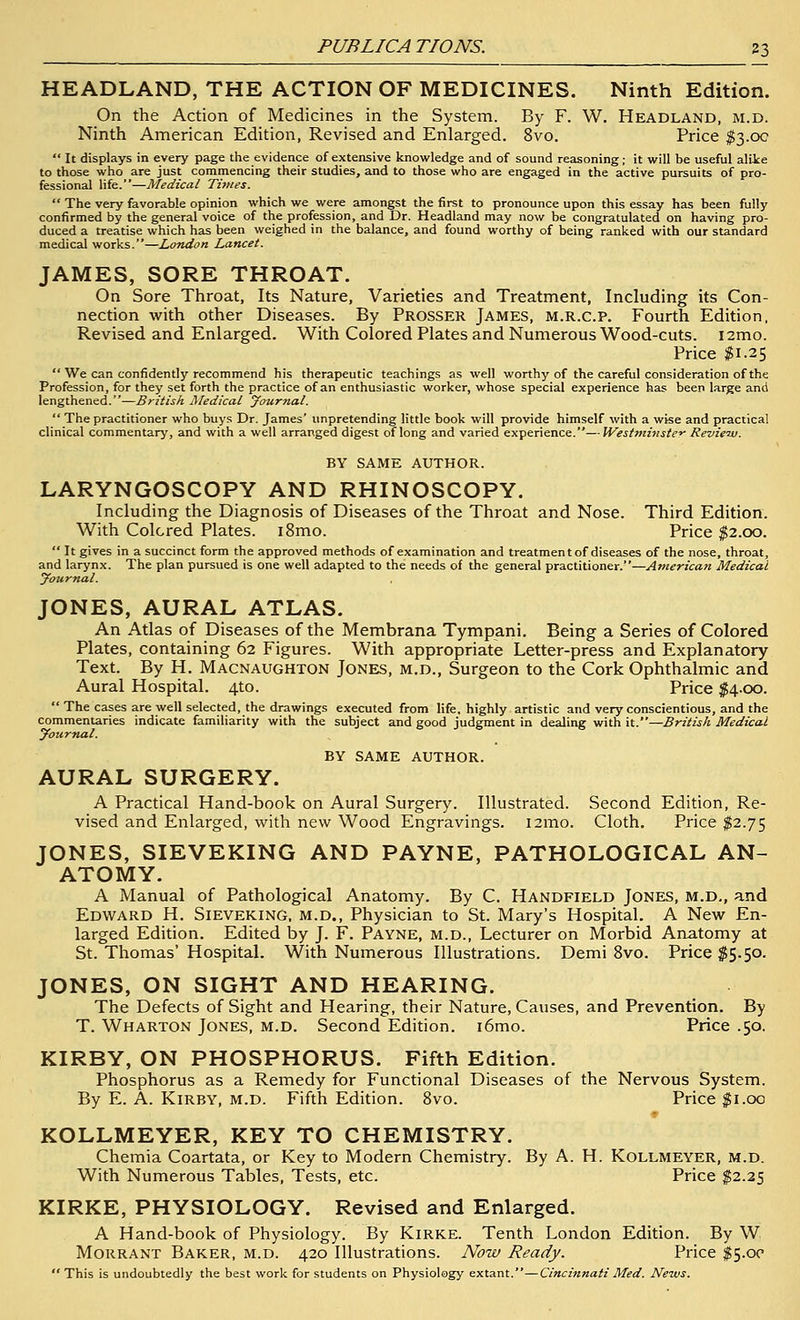 HEADLAND, THE ACTION OF MEDICINES. Ninth Edition. On the Action of Medicines in the System. By F. W. Headland, m.d. Ninth American Edition, Revised and Enlarged. 8vo. Price ^3.00  It displays in every page the evidence of extensive knowledge and of sound reasoning; it will be useful alite to those who are just commencing their studies, and to those who are engaged in the active pursuits of pro- fessional life.—Medical Times.  The very favorable opinion which we were amongst the first to pronounce upon this essay has been fully confirmed by the general voice of the profession, and Dr. Headland may now be congratulated on having pro- duced a treatise which has been weighed in the balance, and found worthy of being ranked with our standard medical works.—London Lancet. JAMES, SORE THROAT. On Sore Throat, Its Nature, Varieties and Treatment, Including its Con- nection with other Diseases. By Prosser James, m.r.c.p. Fourth Edition, Revised and Enlarged. With Colored Plates and Numerous Wood-cuts. i2mo. Price ;?i.2 5  We can confidently recommend his therapeutic teachings as well worthy of the careful consideration of the Profession, for they set forth the practice of an enthusiastic worker, whose special experience has been large and lengthened.—British Medical yournal.  The practitioner who buys Dr. James' unpretending little book will provide himself with a wise and practical clinical commentary, and with a well arranged digest of long and varied experience.—Westmi}iste^ Revie'w. BY SAME AUTHOR. LARYNGOSCOPY AND RHINOSCOPY. Including the Diagnosis of Diseases of the Throat and Nose. Third Edition. With Colored Plates. i8mo. Price $2.00.  It gives in a succinct form the approved methods of examination and treatmen t of diseases of the nose, throat, and larynx. The plan pursued is one well adapted to the needs of the general practitioner.—American Medical journal. JONES, AURAL ATLAS. An Atlas of Diseases of the Membrana Tympani, Being a Series of Colored Plates, containing 62 Figures. With appropriate Letter-press and Explanatory Text. By H. Macnaughton Jones, m.d., Surgeon to the Cork Ophthalmic and Aural Hospital. 4to. Price $4.00.  The cases are well selected, the drawings executed from life, highly artistic and very conscientious, and the commentaries indicate familiarity with the subject and good judgment in dealing with it.—British Medical yournal. BY SAME AUTHOR. AURAL SURGERY. A Practical Hand-book on Aural Surgery. Illustrated. Second Edition, Re- vised and Enlarged, with new Wood Engravings. i2mo. Cloth. Price $2.75 JONES, SIEVEKING AND PAYNE, PATHOLOGICAL AN- ATOMY. A Manual of Pathological Anatomy. By C. Handfield Jones, m.d,, and Edv/ard H. Sieveking, m.d.. Physician to St. Mary's Hospital. A New En- larged Edition. Edited by J. F. Payne, m.d., Lecturer on Morbid Anatomy at St. Thomas' Hospital. With Numerous Illustrations. Demi 8vo. Price ^5.50. JONES, ON SIGHT AND HEARING. The Defects of Sight and Hearing, their Nature, Causes, and Prevention. By T. Wharton Jones, m.d. Second Edition. i6mo. Price .50. KIRBY, ON PHOSPHORUS. Fifth Edition. Phosphorus as a Remedy for Functional Diseases of the Nervous System. By E. A. Kirby, m.d. Fifth Edition. Svo. Price ;^i.oo ♦ KOLLMEYER, KEY TO CHEMISTRY. Chemia Coartata, or Key to Modern Chemistry. By A. H. Kollmeyer, m.d. With Numerous Tables, Tests, etc. Price $2.25 KIRKE, PHYSIOLOGY. Revised and Enlarged. A Hand-book of Physiology. By Kirke. Tenth London Edition. By W Morrant Baker, m.d. 420 Illustrations. Now Ready. Price ^5.00  This is undoubtedly the best work for students on Physiology extant.—Cincinnati Med. News.