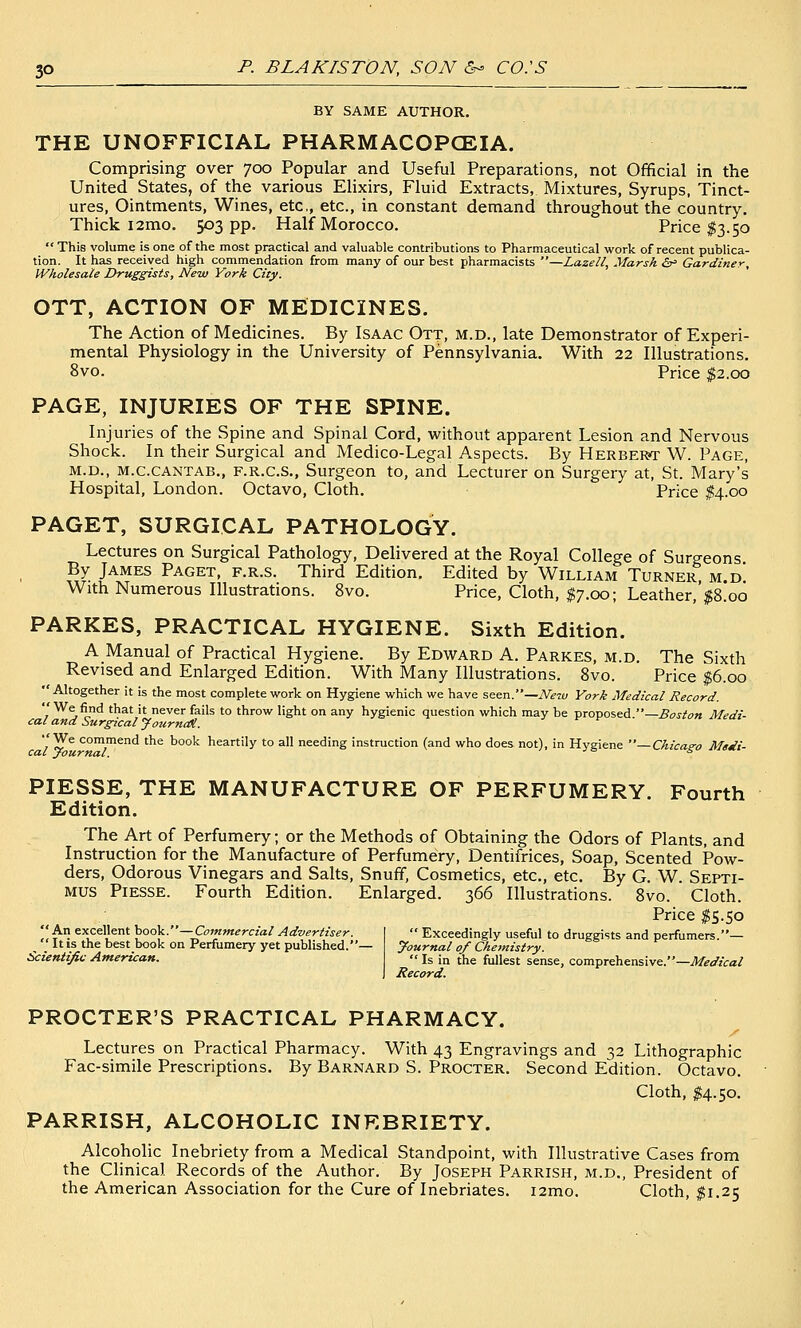 BY SAME AUTHOR. THE UNOFFICIAL PHARMACOPCEIA. Comprising over 700 Popular and Useful Preparations, not Official in the United States, of the various Elixirs, Fluid Extracts, Mixtures, Syrups, Tinct- ures, Ointments, Wines, etc, etc., in constant demand throughout the country. Thick i2mo. 503 pp. Half Morocco. Price $3.50  This volume is one of the most practical and valuable contributions to Pharmaceutical work of recent publica- tion. It has received high commendation from many of our best pharmacists —Lazeii, Marsh <Sr= Gardiner, IVholesaie Druggists, New York City. OTT, ACTION OF MEDICINES. The Action of Medicines. By Isaac Ott, m.d., late Demonstrator of Experi- mental Physiology in the University of Pennsylvania. With 22 Illustrations. 8vo. Price $2.00 PAGE, INJURIES OF THE SPINE. Injuries of the Spine and Spinal Cord, without apparent Lesion and Nervous Shock. In their Surgical and Medico-Legal Aspects. By Herbert W. Page, M.D., M.C.CANTAB., F.R.C.S., Surgeon to, and Lecturer on Surgery at, St. Mary's Hospital, London. Octavo, Cloth. Price ^4.00 PAGET, SURGICAL PATHOLOGY. Lectures on Surgical Pathology, Delivered at the Royal College of Surgeons By James Paget, f.r.s. Third Edition. Edited by William Turner m.d' With Numerous Illustrations. 8vo. Price, Cloth, $7.00; Leather,'|8!oo PARKES, PRACTICAL HYGIENE. Sixth Edition. A Manual of Practical Hygiene. By Edward A. Parkes, m.d. The Sixth Revised and Enlarged Edition. With Many Illustrations. 8vo. Price $6.00  Altogether it is the most complete work on Hygiene which we have seen.—New York Medical Record. 7 ^ j^^ 'hat it never fails to throw light on any hygienic question which may be proposed.—^(7.r/^« Medi- cal ana Surgical JournM. We conimend the book heartily to all needing instruction (and who does not), in Hygiene —Chicago Medi- PIESSE, THE MANUFACTURE OF PERFUMERY. Fourth Edition. The Art of Perfumery; or the Methods of Obtaining the Odors of Plants, and Instruction for the Manufacture of Perfumery, Dentifrices, Soap, Scented Pow- ders, Odorous Vinegars and Salts, Snuff, Cosmetics, etc., etc. By G. W. Septi- mus Piesse. Fourth Edition. Enlarged. 366 Illustrations. 8vo. Cloth. Price ^5.50 An excellent book.—Commercial Advertiser.  It is the best book on Perfumery yet published. Scientific American.  Exceedingly useful to druggists and perfumers.— yournal of Chemistry.  Is in the fullest sense, comprehensive.—Medical Record. PROCTER'S PRACTICAL PHARMACY. /' Lectures on Practical Pharmacy. With 43 Engravings and 32 Lithographic Fac-simile Prescriptions. By Barnard S. Procter. Second Edition. Octavo. Cloth, $4.50. PARRISH, ALCOHOLIC INEBRIETY. Alcoholic Inebriety from a Medical Standpoint, with Illustrative Cases from the Clinical Records of the Author. By Joseph Parrish, m.d., President of the American Association for the Cure of Inebriates. i2mo. Cloth, ^^1.25