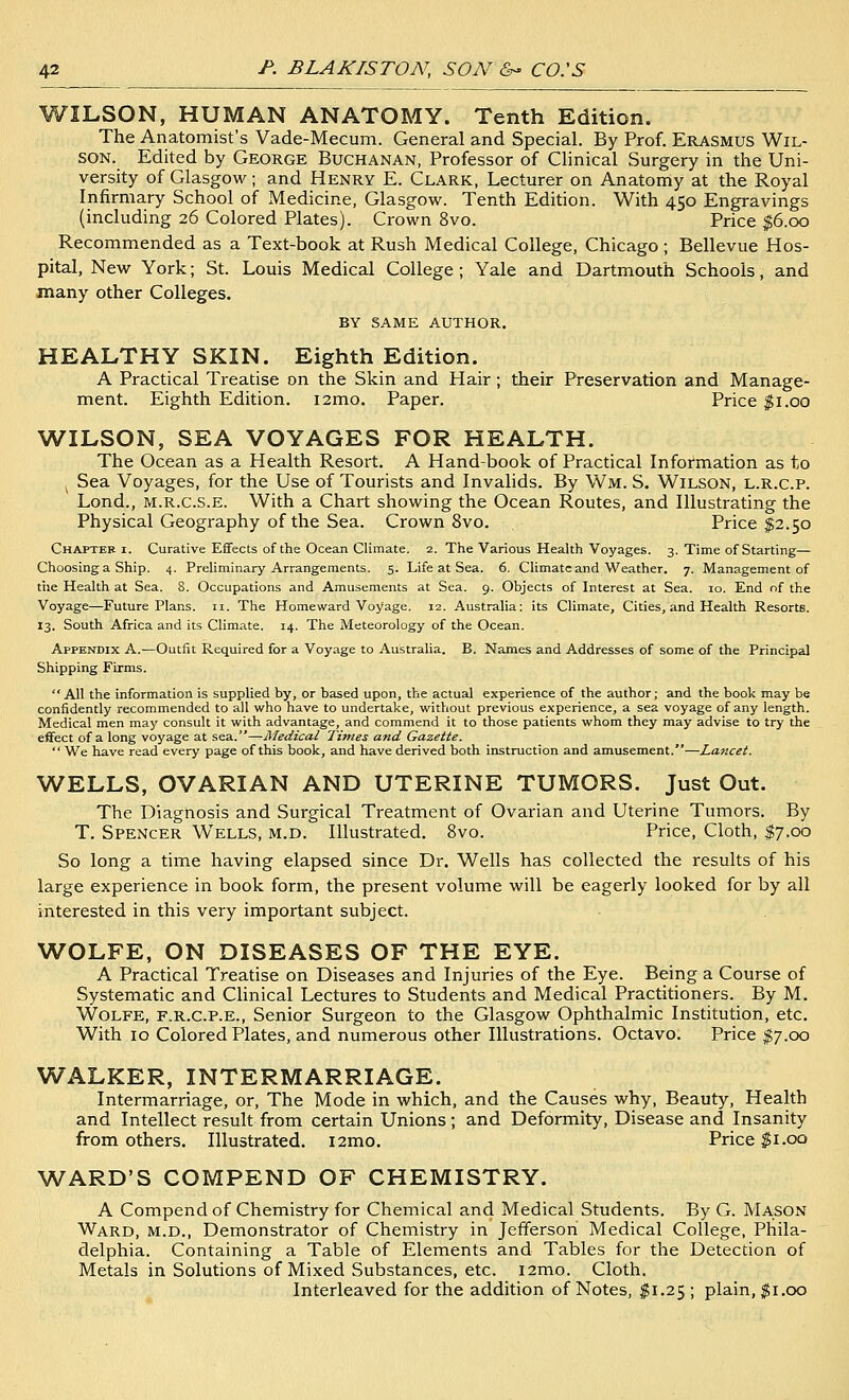 WILSON, HUMAN ANATOMY. Tenth Edition. The Anatomist's Vade-Mecum. General and Special. By Prof. Erasmus Wil- son. Edited by George Buchanan, Professor of Clinical Surgery in the Uni- versity of Glasgow; and Henry E. Clark, Lecturer on Anatomy at the Royal Infirmary School of Medicine, Glasgow. Tenth Edition. With 450 Engravings (including 26 Colored Plates). Crown 8vo. Price $6.00 Recommended as a Text-book at Rush Medical College, Chicago; Bellevue Hos- pital, New York; St. Louis Medical College ; Yale and Dartmouth Schools, and many other Colleges. BY SAME AUTHOR. HEALTHY SKIN. Eighth Edition. A Practical Treatise on the Skin and Hair; their Preservation and Manage- ment. Eighth Edition. i2mo. Paper. Price $1.00 WILSON, SEA VOYAGES FOR HEALTH. The Ocean as a Health Resort. A Hand-book of Practical Information as to Sea Voyages, for the Use of Tourists and Invalids. By Wm. S. Wilson, l.r.c.p. Lond., M.R.c.s.E. With a Chart showing the Ocean Routes, and Illustrating the Physical Geography of the Sea. Crown 8vo. Price $2.50 Chapter i. Curative Eifects of the Ocean Climate. 2. The Various Health Voyages. 3. Time of Starting— Choosing a Ship. 4. Preliminary Arrangements. 5. Life at Sea. 6. Climate and Weather. 7. Management of the Health at Sea. 8. Occupations and Amusements at Sea. 9. Objects of Interest at Sea. 10. End of the Voyage—Future Plans. 11. The Homeward Voyage. 12. Australia: its Climate, Cities, and Health Resorts. 13. South Africa and its Climate. 14. The Meteorology of the Ocean. Appendix A.—Outfit Required for a Voyage to Australia. B. Names and Addresses of some of the Principal Shipping Firms. All the information is supplied by, or based upon, the actual experience of the author; and the book may be confidently recommended to all who have to undertake, without previous experience, a sea voyage of any length. Medical men may consult it with advantage, and commend it to those patients whom they may advise to try the effect of a long voyage at sea.—Medical Times and Gazette.  We have read every page of this book, and have derived both instruction and amusement.—Lancet. WELLS, OVARIAN AND UTERINE TUMORS. Just Out. The Diagnosis and Surgical Treatment of Ovarian and Uterine Tumors, By T. Spencer Wells, m.d. Illustrated. 8vo. Price, Cloth, $7.00 So long a time having elapsed since Dr. Wells has collected the results of his large experience in book form, the present volume will be eagerly looked for by all interested in this very important subject. WOLFE, ON DISEASES OF THE EYE. A Practical Treatise on Diseases and Injuries of the Eye. Being a Course of Systematic and Chnical Lectures to Students and Medical Practitioners. By M. Wolfe, f.r.c.p.e.. Senior Surgeon to the Glasgow Ophthalmic Institution, etc. With 10 Colored Plates, and numerous other Illustrations. Octavo. Price $7.00 WALKER, INTERMARRIAGE. Intermarriage, or. The Mode in which, and the Causes why, Beauty, Health and Intellect result from certain Unions; and Deformity, Disease and Insanity from others. Illustrated. i2mo. Price $1.00 WARD'S COMPEND OF CHEMISTRY. A Compend of Chemistry for Chemical and Medical Students. By G. Mason Ward, m.d.. Demonstrator of Chemistry in Jefferson Medical College, Phila- delphia. Containing a Table of Elements and Tables for the Detection of Metals in Solutions of Mixed Substances, etc. i2mo. Cloth. Interleaved for the addition of Notes, I1.25; plain, $1.00