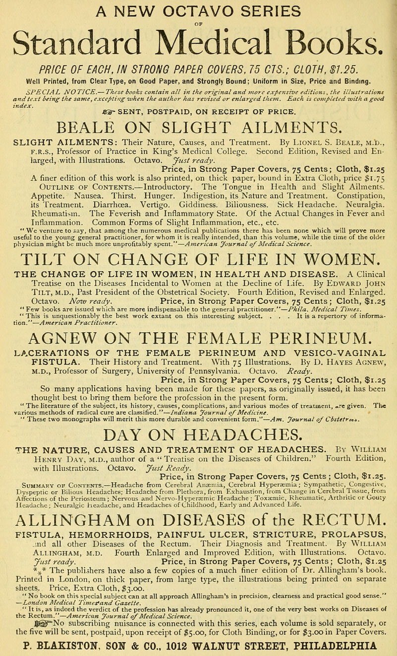 A NEW OCTAVO SERIES OF Standard Medical Books. PRICE OF EACH, IN STRONG PAPER COVERS, 75 CIS.; CLOTH, $125. Well Printed, from Ciear Type, on Good Paper, and Strongly Bound; Uniform in Size, Price and Binding. SPECIAL NO TJCE.— These books contain all in the original and jnore expensive editions, the illustrations and text being the same, excepting -when the author has revised or enlarged thein. Each is completed with a good index. Jm- SENT, POSTPAID, ON RECEIPT OF PRICE. BEALE ON SLIGHT AILMENTS. SLIGHT AILMENTS: Their Nature, Causes, and Treatment. By Lionel S. Beale, m.'d., F.R.S., Professor of Practice in King's Medical College. Second Edition, Revised and En- larged, with Illustrations. Octavo, ^usl ready. Price, in Strong Paper Covers, 75 Cents; Cloth, $1.25 A finer edition of this work is also printed, on thick paper, bound in Extra Cloth, price $1.75 Outline of Contents.—Introductory. The Tongue in Health and Slight Ailments. Appetite. Nausea. Thirst. Hunger. Indigestion, its Nature and Treatment. Constipation, its Treatment. Diarrhoea. Vertigo. Giddiness. Biliousness. Sick Headache. Neuralgia. Rheumatism. The Feverish and Inflammatory State. Of the Actual Changes in Fever and Inflammation. Common Forms of Slight Inflammation, etc., etc.  We venture to say, that among the numerous medical pubHcations there has been none which will prove more useful to the young general practitioner, for whom it is really intended, than this volume, while the time of the older physician might be much more unprofitably spent.—American Journal 0/Medical Science. TILT ON CHANGE OF LIFE IN WOMEN. THE CHANGE OF LIFE IN WOMEN, IN HEALTH AND DISEASE. A Clinical Treatise on the Diseases Incidental to Women at the Decline of Life. By Edward John Tilt, m.d.. Past President of the Obstetrical Society. Fourth Edition, Revised and Enlarged. Octavo. Noiv ready. Price, in Strong Paper Covers, 75 Cents; Cloth, $1.25  Few books are issued which are more indispensable to the general practitioner.—Phila. Medical Times.  This is unquestionably the best work extant on this interesting subject. . . . It is a repertory of informa- tion.' '—A merican Practitioner. AGNEW ON THE FEMALE PERINEUM. LACERATIONS OF THE FEMALE PERINEUM AND VESICO-VAGINAL FISTULA. Their History and Treatment. With 75 Illustrations. By D. Hayes Agnew, M.D., Professor of Surgery, University of Pennsylvania. Octavo. Ready. Price, in Strong Paper Covers, 75 Cents; Cloth, $1.25 So many applications having been made for these papers, as originally issued, it has been thought best to bring them before the profession in the present form.  The literature of the subject, its history, causes, complications, and various modes of treatment, ..re given. The various methods of radical cure are classified.—Indiana yournal 0/Medicine.  These two monographs will merit this more durable and convenient form.—Afn. yournal 0/ Cbstetrm. DAY ON HEADACHES. THE NATURE, CAUSES AND TREATMENT OF HEADACHES. By William Henry Day, m.d., author of a Treatise on the Diseases of Children. Fourth Edition, with Illustrations. Octavo, yusi Ready. Price, in Strong Paper Covers, 75 Cents; Cloth, $1.25. Summary of Contents.—Headache from Cerebral Anaemia, Cerebral Hypersemia; Sympathetic, Congestive, Dyspeptic or Bilious Headaches; Headache from Plethora, from Exhaustion, from Change in Cerebral Tissue, from Affections of the Periosteum ; Nervous and Nervo-Hyperacmic Headache; Toxaemic, Rheumatic, Arthritic or Gouty Headache; Neuralgic headache, and Headaches of Childhood, Early and Advanced Life. ALLINGHAM on DISEASES of the RECTUM. FISTULA, HEMORRHOIDS, PAINFUL ULCER, STRICTURE, PROLAPSUS, jnd all other Diseases of the Rectum. Their Diagnosis and Treatment. By William Allingham, m.d. Fourth Enlarged and Improved Edition, with Illustrations. Octavo. Just ready. Price, in Strong Paper Covers, 75 Cents; Cloth, $1.25 *.)^* The publishers have also a few copies of a much finer edition of Dr. Allingham's book. Printed in London, on thick paper, from large t}'pe, the illustrations being printed on separate sheets. Price, Extra Cloth, #3.00. No book on this special subject can at all approach Allingham's in precision, clearness and practical good sense. —London Medical Timesfand Gazette.  It is, as indeed the verdict of the profession has already pronounced it, one of the very best works on Diseases of the Rectum.—American Journal 0/Medical Science. J8@No subscribing nuisance is connected with this series, each volume is sold separately, or the five will be sent, postpaid, upon receipt of ^5.00, for Cloth Binding, or for ^^3.00 in Paper Covers.