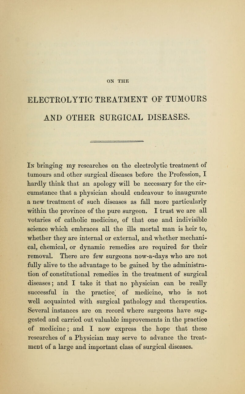 ELECTROLYTIC TREATMENT OF TUMOURS AND OTHER SURGICAL DISEASES. In bringing my researches on the electrolytic treatment of tumours and other surgical diseases before the Profession, I hardly think that an apology will be necessary for the cir- cumstance that a physician should endeavour to inaugurate a new treatment of such diseases as fall more particularly within the province of the pure surgeon. I trust we are all votaries of catholic medicine, of that one and indivisible science which embraces all the ills mortal man is heir to, whether they are internal or external, and whether mechani- cal, chemical, or dynamic remedies are required for their removal. There are few surgeons now-a-days who are not fully alive to the advantage to be gained by the administra- tion of constitutional remedies in the treatment of surgical diseases; and I take it that no physician can be really successful in the practice^ of medicine, who is not well acquainted with surgical pathology and therapeutics. Several instances are on record where surgeons have sug- gested and carried out valuable improvements in the practice of medicine; and I now express the hope that these researches of a Physician may serve to advance the treat- ment of a large and important class of surgical diseases.