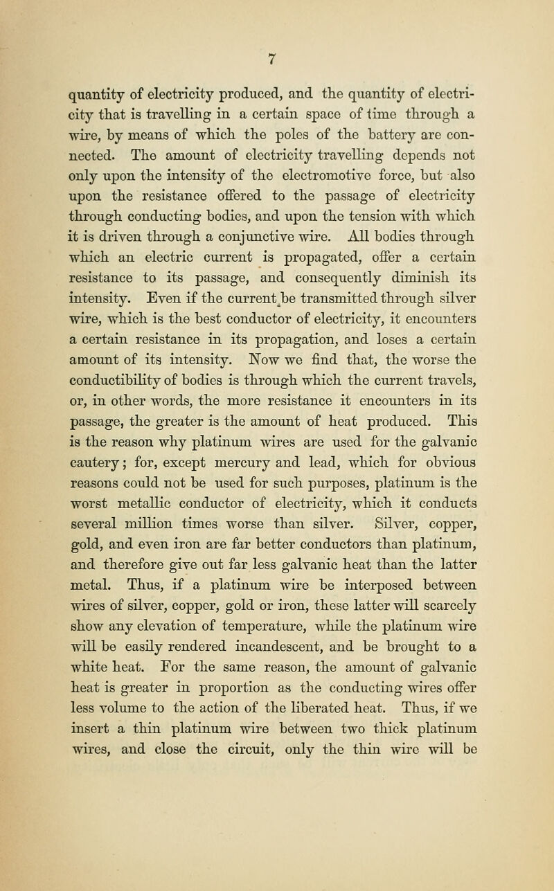 quantity of electricity produced, and the quantity of electri- city that is travelling in a certain space of lime through a wire, by means of which the poles of the battery are con- nected. The amount of electricity travelling depends not only upon the intensity of the electromotive force, but also upon the resistance offered to the passage of electricity through conducting bodies, and upon the tension with which it is driven through a conjunctive wire. All bodies through which an electric current is propagated, offer a certain resistance to its passage, and consequently diminish its intensity. Even if the current,be transmitted through silver wire, which is the best conductor of electricity, it encounters a certain resistance in its propagation, and loses a certain amount of its intensity. Now we find that, the worse the conductibility of bodies is through which the current travels, or, in other words, the more resistance it encounters in its passage, the greater is the amount of heat produced. This is the reason why platinum wires are used for the galvanic cautery; for, except mercury and lead, which for obvious reasons could not be used for such purposes, platinum is the worst metallic conductor of electricity, which it conducts several million times worse than silver. Silver, copper, gold, and even iron are far better conductors than platinum, and therefore give out far less galvanic heat than the latter metal. Thus, if a platinum wire be interposed between wires of silver, copper, gold or iron, these latter will scarcely show any elevation of temperature, while the platinum wire will be easily rendered incandescent, and be brought to a white heat. For the same reason, the amount of galvanic heat is greater in proportion as the conducting wires offer less volume to the action of the liberated heat. Thus, if we insert a thin platinum wire between two thick platinum wires, and close the circuit, only the thin wire will be