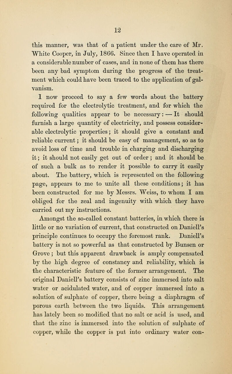 this manner, was that of a patient under the care of Mr. White Cooper, in July, 1866. Since then I have operated in a considerable number of cases, and in none of them has there been any bad symptom during the progress of the treat- ment which could have been traced to the application of gal- vanism. I now proceed to say a few words about the battery required for the electrolytic treatment, and for which the following qualities appear to be necessary: — It should furnish a large quantity of electricity, and possess consider- able electrolytic properties; it should give a constant and reliable current; it should be easy of management, so as to avoid loss of time and trouble in charging and discharging it; it should not easily get out of order; and it should be of such a bulk as to render it possible to carry it easily about. The battery, which is represented on the following page, appears to me to unite all these conditions; it has been constructed for me by Messrs. Weiss, to whom I am obliged for the zeal and ingenuity with which they have carried out my instructions. Amongst the so-called constant batteries, in which there is little or no variation of current, that constructed on Daniell's principle continues to occupy the foremost rank. Daniell's battery is not so powerful as that constructed by Bunsen or Grove ; but this apparent drawback is amply compensated by the high degree of constancy and reliability, which is the characteristic feature of the former arrangement. The original Daniell's battery consists of zinc immersed into salt water or acidulated water, and of copper immersed into a solution of sulphate of copper, there being a diaphragm of porous earth between the two liquids. This arrangement has lately been so modified that no salt or acid is used, and that the zinc is immersed into the solution of sulphate of copper, while the copper is put into ordinary water con-