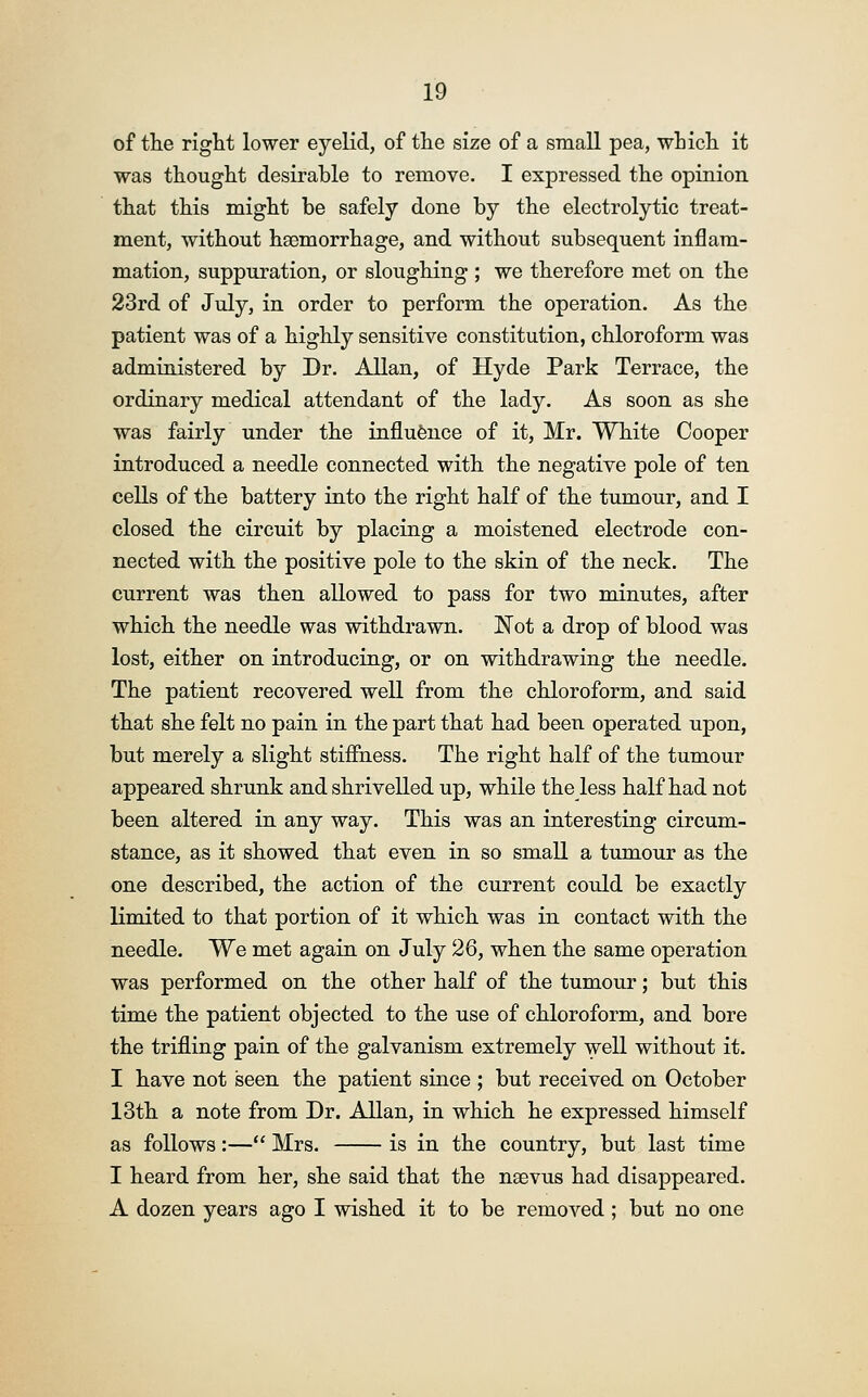 of the right lower eyelid, of the size of a small pea, which it was thought desirable to remove. I expressed the opinion that this might be safely done by the electrolytic treat- ment, without haimorrhage, and without subsequent inflam- mation, suppuration, or sloughing ; we therefore met on the 23rd of July, in order to perform the operation. As the patient was of a highly sensitive constitution, chloroform was administered by Dr. Allan, of Hyde Park Terrace, the ordinary medical attendant of the lady. As soon as she was fairly under the influence of it, Mr. White Cooper introduced a needle connected with the negative pole of ten cells of the battery into the right half of the tumour, and I closed the circuit by placing a moistened electrode con- nected with the positive pole to the skin of the neck. The current was then allowed to pass for two minutes, after which the needle was withdrawn. Not a drop of blood was lost, either on introducing, or on withdrawing the needle. The patient recovered well from the chloroform, and said that she felt no pain in the part that had been operated upon, but merely a slight stiffness. The right half of the tumour appeared shrunk and shrivelled up, while the less half had not been altered in any way. This was an interesting circum- stance, as it showed that even in so small a tumour as the one described, the action of the current could be exactly limited to that portion of it which was in contact with the needle. We met again on July 26, when the same operation was performed on the other half of the tumour; but this time the patient objected to the use of chloroform, and bore the trifling pain of the galvanism extremely well without it. I have not seen the patient since ; but received on October 13th a note from Dr. Allan, in which he expressed himself as follows:— Mrs. is in the country, but last time I heard from her, she said that the nsevus had disappeared. A dozen years ago I wished it to be removed; but no one