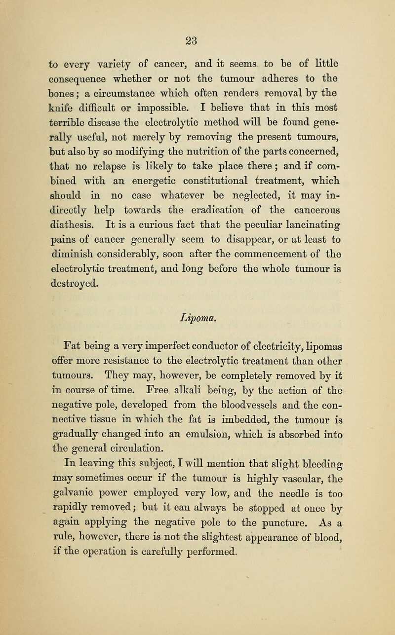 to every variety of cancer, and it seems to be of little consequence whether or not the tumour adheres to the bones; a circumstance which often renders removal by the knife difficult or impossible. I believe that in this most terrible disease the electrolytic method will be found gene- rally useful, not merely by removing the present tumours, but also by so modifying the nutrition of the parts concerned, that no relapse is likely to take place there; and if com- bined with an energetic constitutional treatment, which should in no case whatever be neglected, it may in- directly help towards the eradication of the cancerous diathesis. It is a curious fact that the peculiar lancinating pains of cancer generally seem to disappear, or at least to diminish considerably, soon after the commencement of the electrolytic treatment, and long before the whole tumour is destroyed. Lipoma. Fat being a very imperfect conductor of electricity, lipomas offer more resistance to the electrolytic treatment than other tumours. They may, however, be completely removed by it in course of time. Free alkali being, by the action of the negative pole, developed from the bloodvessels and the con- nective tissue in which the fat is imbedded, the tumour is gradually changed into an emulsion, which is absorbed into the general circulation. In leaving this subject, I will mention that slight bleeding may sometimes occur if the tumour is highly vascular, the galvanic power employed very low, and the needle is too rapidly removed; but it can always be stopped at once by again applying the negative pole to the puncture. As a rule, however, there is not the slightest appearance of blood, if the operation is carefully performed.