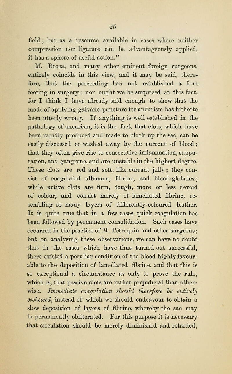 field; but as a resource available in cases where neither compression nor ligature can be advantageously applied, it has a sphere of useful action. M. Broca, and many other eminent foreign surgeons, entirely coincide in this view, and it may be said, there- fore, that the proceeding has not established a firm footing in surgery; nor ought we be surprised at this fact, for I think I have already said enough to show that the mode of applying galvano-puncture for aneurism has hitherto been utterly wrong. If anything is well established in the pathology of aneurism, it is the fact, that clots, which have been rapidly produced and made to block up the sac, can be easily discussed or washed away by the current of blood; that they often give rise to consecutive inflammation, suppu- ration, and gangrene, and are unstable in the highest degree. These clots are red and soft, like currant jelly; they con- sist of coagulated albumen, fibrine, and blood-globules; while active clots are firm, tough, more or less devoid of colour, and consist merely of lamellated fibrine, re- sembling so many layers of differently-coloured leather. It is quite true that in a few cases quick coagulation has been followed by permanent consolidation. Such cases have occurred in the practice of M. Petrequin and other surgeons; but on analysing these observations, we can have no doubt that in the cases which have thus turned out successful, there existed a peculiar condition of the blood highly favour- able to the deposition of lamellated fibrine, and that this is so exceptional a circumstance as only to prove the rule, which is, that passive clots are rather prejudicial than other- wise. Immediate coagulation should therefore be entirely escheived, instead of which we should endeavour to obtain a slow deposition of layers of fibrine, whereby the sac may be permanently obliterated. For this purpose it is necessary that circulation should be merely diminished and retarded,