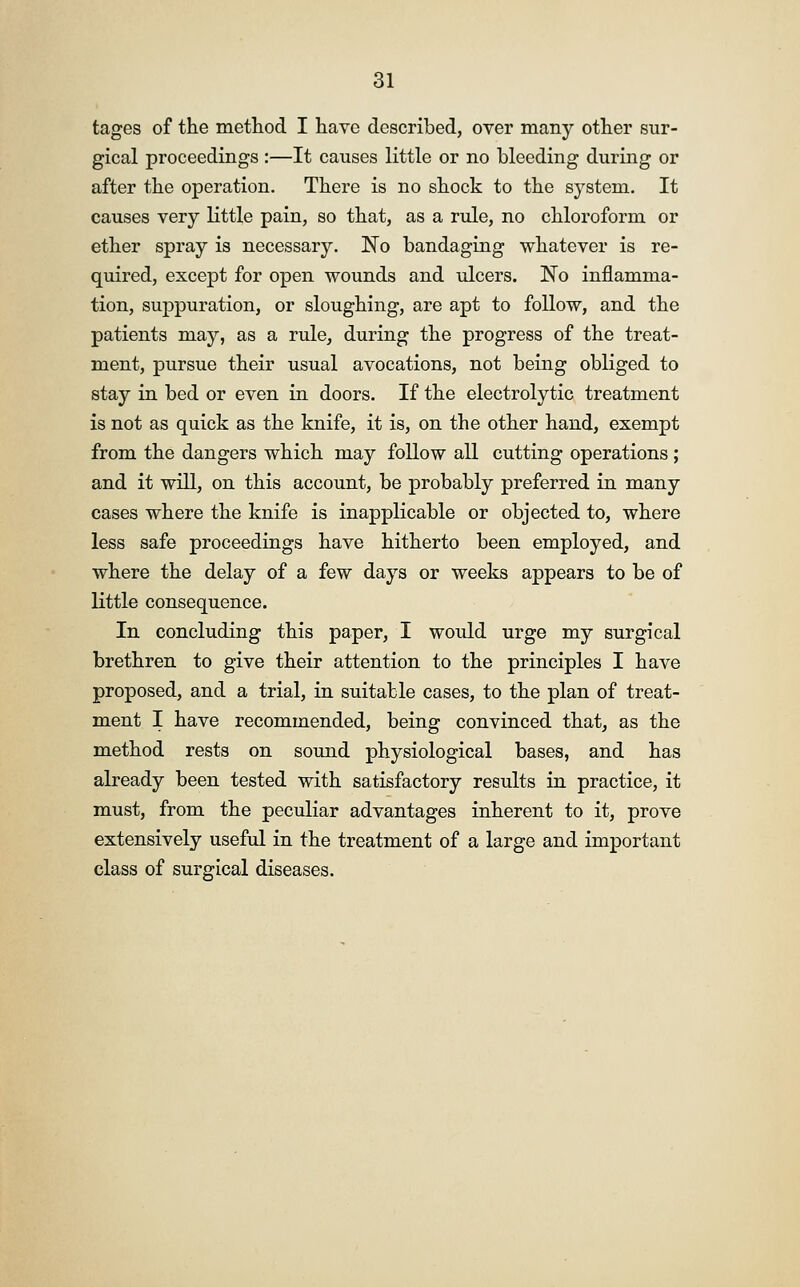 tages of the method I have described, over many other sur- gical proceedings :—It causes little or no bleeding during or after the operation. There is no shock to the system. It causes very little pain, so that, as a rule, no chloroform or ether spray is necessary. Wo bandaging whatever is re- quired, except for open wounds and ulcers. No inflamma- tion, suppuration, or sloughing, are apt to follow, and the patients may, as a rule, during the progress of the treat- ment, pursue their usual avocations, not being obliged to stay in bed or even in doors. If the electrolytic treatment is not as quick as the knife, it is, on the other hand, exempt from the dangers which may follow all cutting operations ; and it will, on this account, be probably preferred in many cases where the knife is inapplicable or objected to, where less safe proceedings have hitherto been employed, and where the delay of a few days or weeks appears to be of little consequence. In concluding this paper, I would urge my surgical brethren to give their attention to the principles I have proposed, and a trial, in suitable cases, to the plan of treat- ment I have recommended, being convinced that, as the method rests on sound physiological bases, and has already been tested with satisfactory results in practice, it must, from the peculiar advantages inherent to it, prove extensively useful in the treatment of a large and important class of surgical diseases.