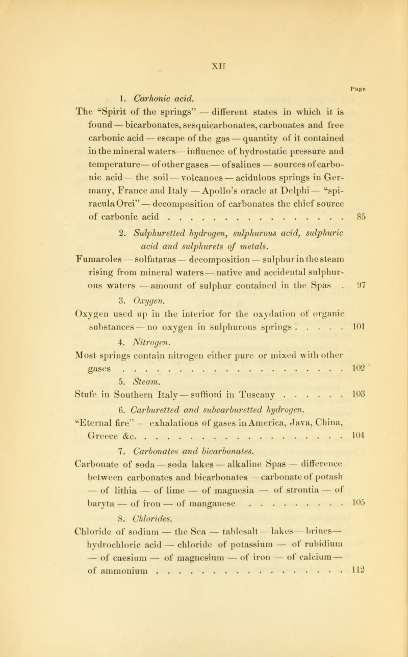 xrr Page 1. Carhonic acid. The Spirit of the springs — different states in which it is found — bicarbonates, sesquicarbonates, carbonates and free carbonic acid — escape of the gas — quantity of it contained in the mineral waters—influence of hydrostatic pressure and temperature— of other gases — of salines — sources of carbo- nic acid — the soil — volcanoes — acidulous springs in Ger- many, France and Italy — Apollo's oracle at Delphi— spi- raculaOrci — decomposition of carbonates the chief source of carbonic acid 85 2. Sulphuretted hydrogen, sulphurous acid, sulphuric acid and sulphurets of metals. Fumaroles — solfataras — decomposition — sulphur in the steam rising from mineral waters — native and accidental sulphur- ous waters —amount of sulphur contained in the Spas . 97 3. Oxygen. Oxygen used up in the interior for the oxydation of organic substances — no oxygen in sulphurous springs. .... 101 4. Nitrogen. Most springs contain nitrogen either pure or mixed with other gases 102 5. Steam. Stufe in Southern Italy — suffioni in Tuscany 103 6. Carburetted and subcarburetted hydrogen. Eternal fire — exhalations of gases in America, Java, China, Greece &c 104 7. Carbonates and bicarbonates. Carbonate of soda — soda lakes — alkaline Spas — difference between carbonates and bicarbonates — carbonate of potash — of lithia — of lime — of magnesia — of strontia — of baryta—of iron—of manganese 105 8. Chlorides. Chloride of sodium — the Sea — tablesalt— lakes — brines— hydrochloric acid — chloride of potassium — of rubidium — of caesium — of magnesium — of iron — of calcium — of ammonium 112