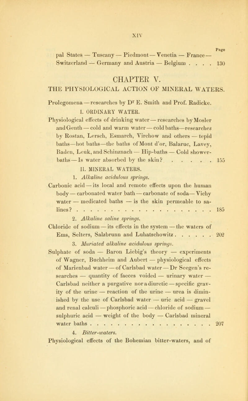 Page pal States — Tuscany— Piedmont — Venetia — France — Switzerland — Germany and Austria — Belgium .... 130 CHAPTER V. THE PHYSIOLOGICAL ACTION OF MINERAL WATERS. Prolegomena — researches by Dr E. Smith and Prof. Radicke. I. ORDINARY WATER. Physiological effects of drinking water—researches byMosler andGenth — cold and warm water — cold baths—researches by Rostan, Lersch, Esmarch, Virchow and others — tepid baths—hot baths—the baths of Mont d'or, Balaruc, Lavey, Baden, Leuk, and Schinznach — Hip-baths — Cold shower- baths— Is water absorbed by the skin? 155 II. MINERAL WATERS. 1. Alkaline acidulous springs. Carbonic acid — its local and remote effects upon the human body—carbonated water bath — carbonate of soda—Vichy water — medicated baths — is the skin permeable to sa- lines? 185 2. Alkaline saline springs. Chloride of sodium — its effects in the system — the waters of Ems, Selters, Salzbrunn and Luhatschowitz 202 3. Muriated alkaline acidulous springs. Sulphate of soda — Baron Liebig's theory — experiments of Wagner, Buchheim and Aubert — physiological effects of Marienbad water — of Carlsbad water — Dr Seegen's re- searches — quantity of faeces voided — urinary water — Carlsbad neither a purgative nor a diuretic — specific grav- ity of the urine — reaction of the urine — urea is dimin- ished by the use of Carlsbad water — uric acid — gravel and renal calculi — phosphoric acid — chloride of sodium — sulphuric acid — weight of the body — Carlsbad mineral water baths 207 4. Bitter-waters. Physiological effects of the Bohemian bitter-waters, and of