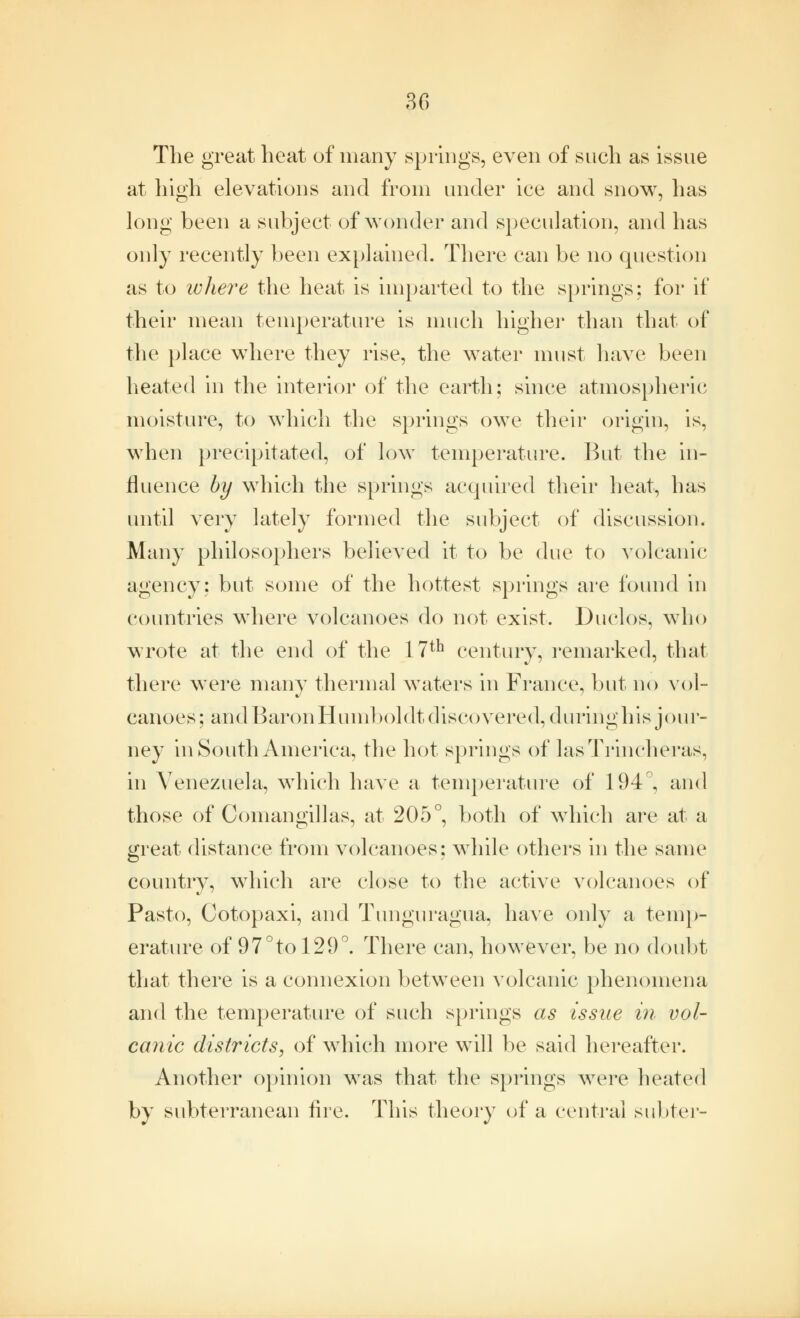 The great heat of many springs, even of such as issue at high elevations and from under ice and snow, has long been a subject of wonder and speculation, and has only recently been explained. There can be no question as to ivhere the heat is imparted to the springs: for if their mean temperature is much higher than that of the place where they rise, the water must have been heated in the interior of the earth; since atmospheric moisture, to which the springs owe their origin, is, when precipitated, of low temperature. But the in- fluence by which the springs acquired their heat, has until very lately formed the subject of discussion. Many philosophers believed it to be due to volcanic agency: but some of the hottest springs are found in countries where volcanoes do not exist. Duclos, who wrote at the end of the 17th century, remarked, that there were many thermal waters in France, but no vol- canoes; and Baron Humboldt discovered, during his jour- ney in South America, the hot springs of lasTrincheras, in Venezuela, which have a temperature of 194°, and those of Comangillas, at 205°, both of which are at a great distance from volcanoes: while others in the same country, which are close to the active volcanoes of Pasto, Cotopaxi, and Tunguragua, have only a temp- erature of 97°tol29°. There can, however, be no doubt that there is a connexion between volcanic phenomena and the temperature of such springs as issue in vol- canic districts, of which more will be said hereafter. Another opinion was that the springs were heated by subterranean fire. This theory of a central subter-