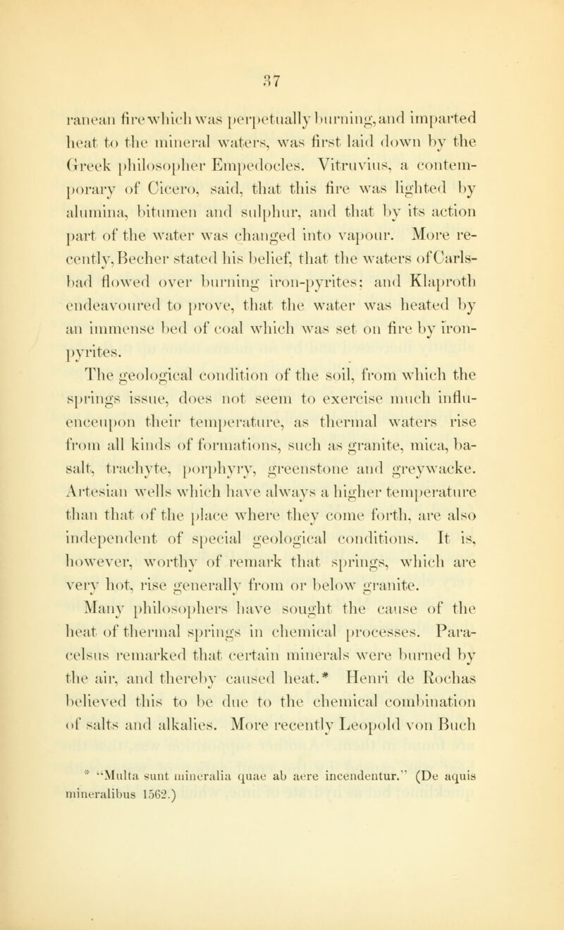 ranean fire which was perpetually 1 turning, and imparted heat to the mineral waters, was first laid down by the Greek philosopher Empedocles. Vitruvius, a contem- porary of Cicero, said, that this fire was lighted by alumina, bitumen and sulphur, and that by its action part of the water was changed into vapour. More re- cently, Becher stated his belief, that the waters of Carls- bad flowed over burning iron-pyrites: and Klaproth endeavoured to prove, that the water was heated by an immense bed of coal which was set on fire by iron- pyrites. The geological condition of the soil, from which the springs issue, does not seem to exercise much influ- enceupon their temperature, as thermal waters rise from all kinds of formations, such as granite, mica, ba- salt, trachyte, porphyry, greenstone and greywacke. Artesian wells which have always a higher temperature than that of the place where they come forth, are also independent of special geological conditions. It is, howrever, worthy of remark that springs, which are very hot, rise generally from or below granite. Many philosophers have sought the cause of the heat of thermal springs in chemical processes. Para- celsus remarked that certain minerals were burned by the air, and thereby caused heat.* Henri de Rochas believed this to be due to the chemical combination of salts and alkalies. More recently Leopold von Buch *' Malta sunt mineralia quae ab aere incendeIltur.,, (De aquis mineralibus 1562.)