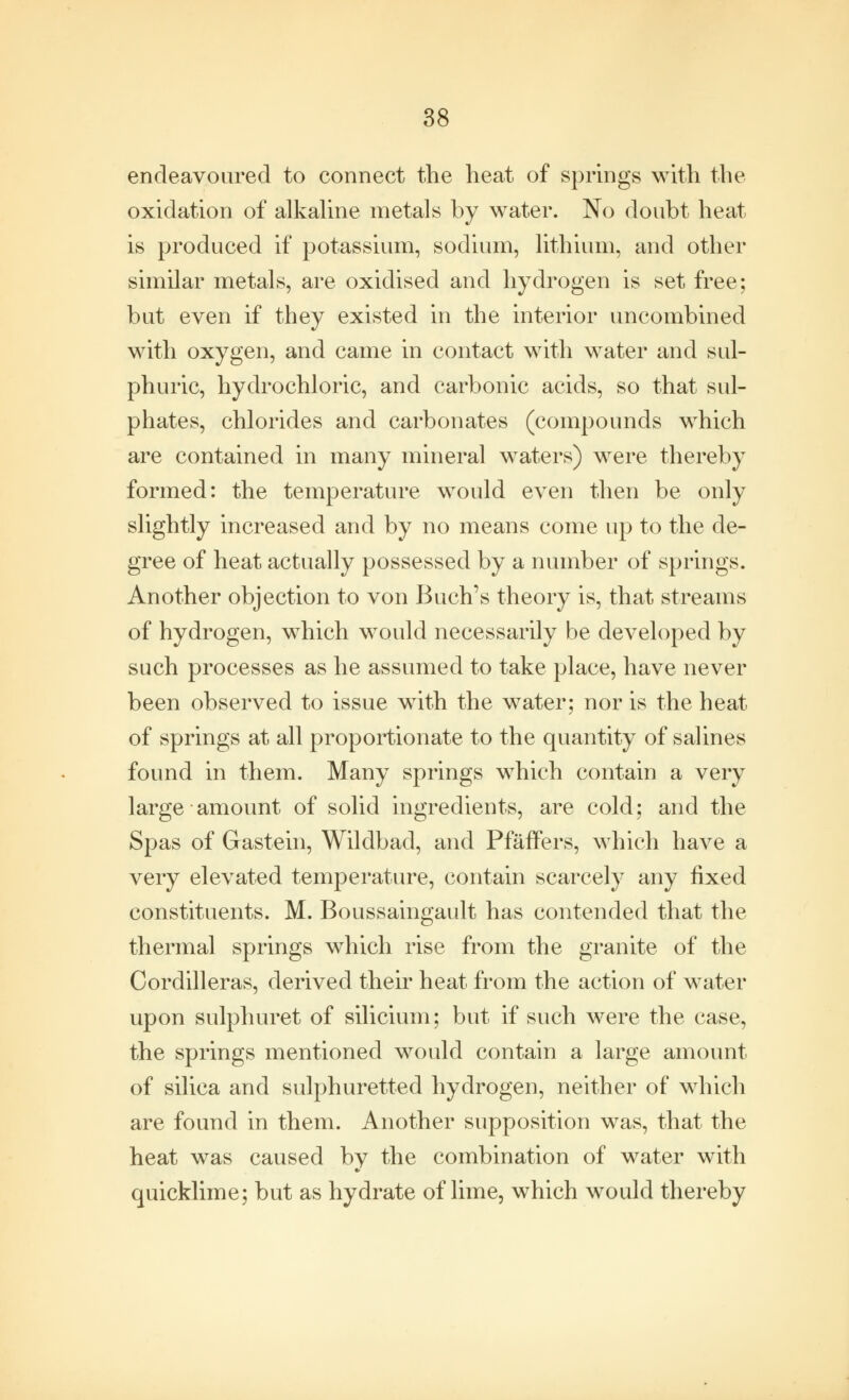 endeavoured to connect the heat of springs with the oxidation of alkaline metals by water. No doubt heat is produced if potassium, sodium, lithium, and other similar metals, are oxidised and hydrogen is set free; but even if they existed in the interior uncombined with oxygen, and came in contact with water and sul- phuric, hydrochloric, and carbonic acids, so that sul- phates, chlorides and carbonates (compounds which are contained in many mineral waters) were thereby formed: the temperature would even then be only slightly increased and by no means come up to the de- gree of heat actually possessed by a number of springs. Another objection to von Buch's theory is, that streams of hydrogen, which would necessarily be developed by such processes as he assumed to take place, have never been observed to issue with the water; nor is the heat of springs at all proportionate to the quantity of salines found in them. Many springs which contain a very large amount of solid ingredients, are cold; and the Spas of Gastein, Wildbad, and Pfaffers, which have a very elevated temperature, contain scarcely any fixed constituents. M. Boussaingault has contended that the thermal springs which rise from the granite of the Cordilleras, derived their heat from the action of water upon sulphuret of silicium; but if such were the case, the springs mentioned would contain a large amount of silica and sulphuretted hydrogen, neither of which are found in them. Another supposition was, that the heat was caused by the combination of water with quicklime; but as hydrate of lime, which would thereby