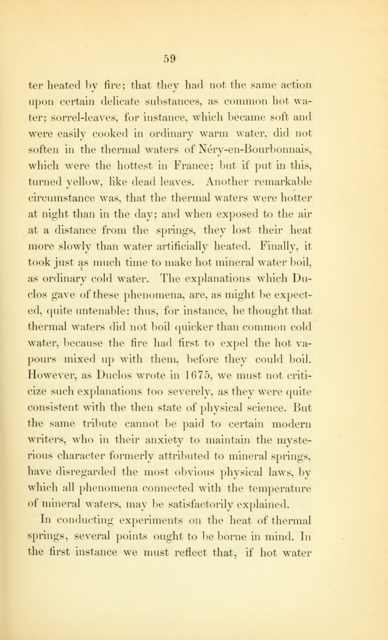 ter heated by fire; that they had not the same action upon certain delicate substances, as common hot wa- ter; sorrel-leaves, for instance, which became soft and were easily cooked in ordinary warm water, did not soften in the thermal waters of Nery-en-Bourboimais, which were the hottest in France; but if put in this, turned yellow, like dead leaves. Another remarkable circumstance was, that the thermal waters were hotter at night than in the day; and when exposed to the air at a distance from the springs, they lost their heat more slowly than water artificially heated. Finally, it took just as much time to make hot mineral water boil, as ordinary cold water. The explanations which Du- clos gave of these phenomena, are, as might be expect- ed, quite untenable: thus, for instance, he thought that thermal waters did not boil quicker than common cold water, because the fire had first to expel the hot va- pours mixed up with them, before they could boil. However, as Duclos wrote in 1675, we must not criti- cize such explanations too severely, as they were quite consistent with the then state of physical science. But the same tribute cannot be paid to certain modern writers, who in their anxiety to maintain the myste- rious character formerly attributed to mineral springs, have disregarded the most obvious physical laws, by which all phenomena connected with the temperature of mineral waters, may be satisfactorily explained. In conducting experiments on the heat of thermal springs, several points ought to be borne in mind. In the first instance we must reflect that, if hot water