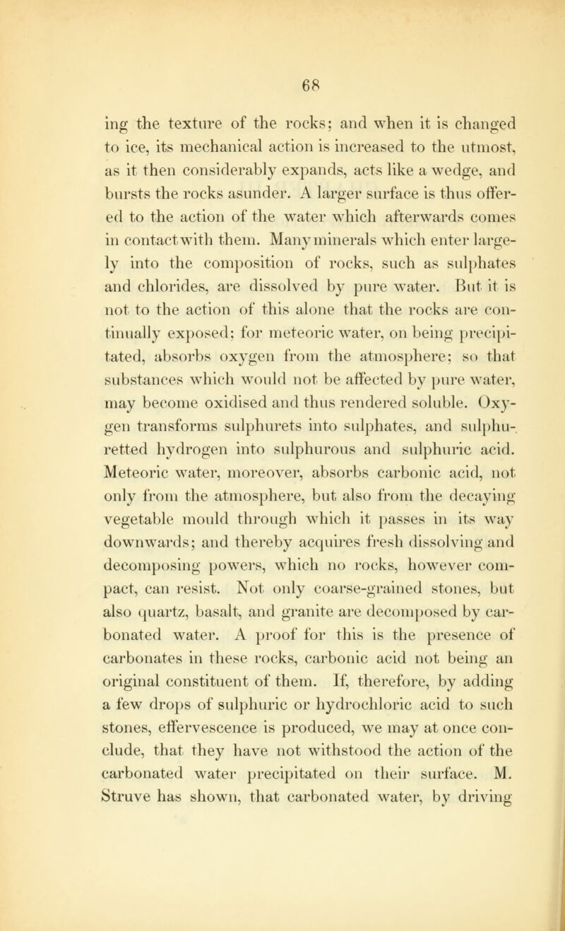 ing the texture of the rocks; and when it is changed to ice, its mechanical action is increased to the utmost, as it then considerably expands, acts like a wedge, and bursts the rocks asunder. A larger surface is thus offer- ed to the action of the water which afterwards comes in contact with them. Many minerals which enter large- ly into the composition of rocks, such as sulphates and chlorides, are dissolved by pure water. But it is not to the action of this alone that the rocks are con- tinually exposed; for meteoric water, on being precipi- tated, absorbs oxygen from the atmosphere; so that substances which would not be affected by pure water, may become oxidised and thus rendered soluble. Oxy- gen transforms sulphurets into sulphates, and sulphu- retted hydrogen into sulphurous and sulphuric acid. Meteoric water, moreover, absorbs carbonic acid, not only from the atmosphere, but also from the decaying vegetable mould through which it passes in its way downwards; and thereby acquires fresh dissolving and decomposing powers, which no rocks, however com- pact, can resist. Not only coarse-grained stones, but also quartz, basalt, and granite are decomposed by car- bonated water. A proof for this is the presence of carbonates in these rocks, carbonic acid not being an original constituent of them. If, therefore, by adding a few drops of sulphuric or hydrochloric acid to such stones, effervescence is produced, we may at once con- clude, that they have not withstood the action of the carbonated water precipitated on their surface. M. Struve has shown, that carbonated water, by driving