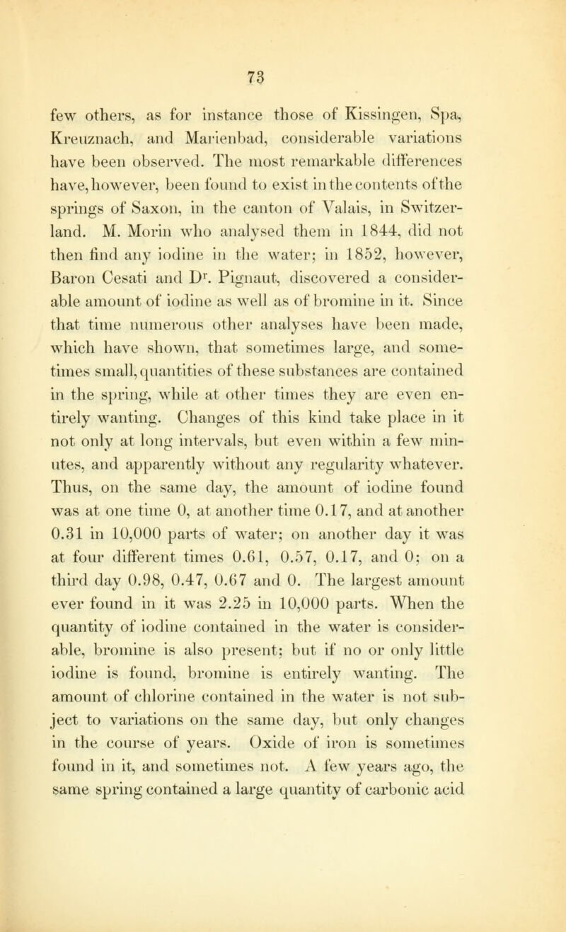 few others, as for instance those of Kissingen, Spa, Kreuznach, and Marienbacl, considerable variations have been observed. The most remarkable differences have, however, been found to exist in the contents of the springs of Saxon, in the canton of Valais, in Switzer- land. M. Morin who analysed them in 1844, did not then find any iodine in the water; in 1852, however, Baron Cesati and Dr. Pignaut, discovered a consider- able amount of iodine as well as of bromine in it. Since that time numerous other analyses have been made, which have shown, that sometimes large, and some- times small, quantities of these substances are contained in the spring, while at other times they are even en- tirely wanting. Changes of this kind take place in it not only at long intervals, but even within a few min- utes, and apparently without any regularity whatever. Thus, on the same day, the amount of iodine found was at one time 0, at another time 0.17, and at another 0.31 in 10,000 parts of water; on another day it was at four different times 0.61, 0.57, 0.17, and 0; on a third day 0.98, 0.47, 0.67 and 0. The largest amount ever found in it was 2.25 in 10,000 parts. When the quantity of iodine contained in the water is consider- able, bromine is also present; but if no or only little iodine is found, bromine is entirely wanting. The amount of chlorine contained in the water is not sub- ject to variations on the same day, but only changes in the course of years. Oxide of iron is sometimes found in it, and sometimes not. A few years ago, the same spring contained a large quantity of carbonic acid