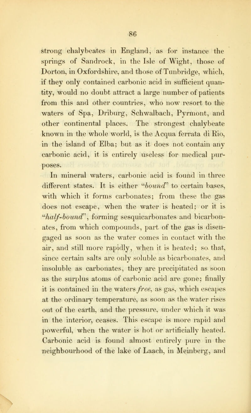 strong ehalybeates in England, as for instance the springs of Sandrock, in the Isle of Wight, those of Dorton, in Oxfordshire, and those of Timbridge, which, if they only contained carbonic acid in sufficient quan- tity, would no doubt attract a large number of patients from this and other countries, who now resort to the waters of Spa, Driburg, Schwalbach, Pyrmont, and other continental places. The strongest chalybeate known in the whole world, is the Acqua ferrata di Rio, in the island of Elba; but as it does not contain any carbonic acid, it is entirely useless for medical pur- poses. In mineral waters, carbonic acid is found in three different states. It is either bound to certain bases, with which it forms carbonates; from these the gas does not escape, when the water is heated; or it is half-bound, forming sesquicarbonates and bicarbon- ates, from which compounds, part of the gas is disen- gaged as soon as the water comes in contact with the air, and still more rapidly, when it is heated; so. that, since certain salts are only soluble as bicarbonates, and insoluble as carbonates, they are precipitated as soon as the surplus atoms of carbonic acid are gone; finally it is contained in the waters free, as gas, which escapes at the ordinary temperature, as soon as the water rises out of the earth, and the pressure, under which it was in the interior, ceases. This escape is more rapid and powerful, when the water is hot or artificially heated. Carbonic acid is found almost entirely pure in the neighbourhood of the lake of Laach, in Meinberg, and \